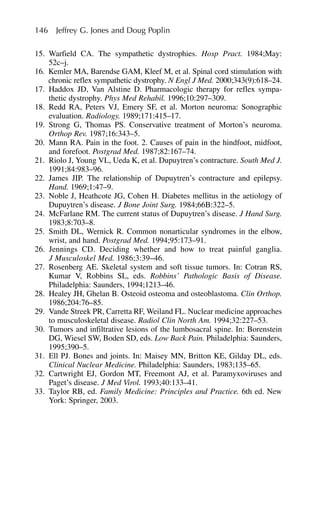146 Jeffrey G. Jones and Doug Poplin
15. Warfield CA. The sympathetic dystrophies. Hosp Pract. 1984;May:
52c–j.
16. Kemler MA, Barendse GAM, Kleef M, et al. Spinal cord stimulation with
chronic reflex sympathetic dystrophy. N Engl J Med. 2000;343(9):618–24.
17. Haddox JD, Van Alstine D. Pharmacologic therapy for reflex sympa-
thetic dystrophy. Phys Med Rehabil. 1996;10:297–309.
18. Redd RA, Peters VJ, Emery SF, et al. Morton neuroma: Sonographic
evaluation. Radiology. 1989;171:415–17.
19. Strong G, Thomas PS. Conservative treatment of Morton’s neuroma.
Orthop Rev. 1987;16:343–5.
20. Mann RA. Pain in the foot. 2. Causes of pain in the hindfoot, midfoot,
and forefoot. Postgrad Med. 1987;82:167–74.
21. Riolo J, Young VL, Ueda K, et al. Dupuytren’s contracture. South Med J.
1991;84:983–96.
22. James JIP. The relationship of Dupuytren’s contracture and epilepsy.
Hand. 1969;1:47–9.
23. Noble J, Heathcote JG, Cohen H. Diabetes mellitus in the aetiology of
Dupuytren’s disease. J Bone Joint Surg. 1984;66B:322–5.
24. McFarlane RM. The current status of Dupuytren’s disease. J Hand Surg.
1983;8:703–8.
25. Smith DL, Wernick R. Common nonarticular syndromes in the elbow,
wrist, and hand. Postgrad Med. 1994;95:173–91.
26. Jennings CD. Deciding whether and how to treat painful ganglia.
J Musculoskel Med. 1986;3:39–46.
27. Rosenberg AE. Skeletal system and soft tissue tumors. In: Cotran RS,
Kumar V, Robbins SL, eds. Robbins’ Pathologic Basis of Disease.
Philadelphia: Saunders, 1994;1213–46.
28. Healey JH, Ghelan B. Osteoid osteoma and osteoblastoma. Clin Orthop.
1986;204:76–85.
29. Vande Streek PR, Carretta RF, Weiland FL. Nuclear medicine approaches
to musculoskeletal disease. Radiol Clin North Am. 1994;32:227–53.
30. Tumors and infiltrative lesions of the lumbosacral spine. In: Borenstein
DG, Wiesel SW, Boden SD, eds. Low Back Pain. Philadelphia: Saunders,
1995;390–5.
31. Ell PJ. Bones and joints. In: Maisey MN, Britton KE, Gilday DL, eds.
Clinical Nuclear Medicine. Philadelphia: Saunders, 1983;135–65.
32. Cartwright EJ, Gordon MT, Freemont AJ, et al. Paramyxoviruses and
Paget’s disease. J Med Virol. 1993;40:133–41.
33. Taylor RB, ed. Family Medicine: Principles and Practice. 6th ed. New
York: Springer, 2003.
 