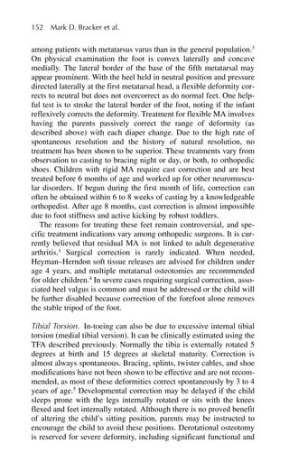 among patients with metatarsus varus than in the general population.3
On physical examination the foot is convex laterally and concave
medially. The lateral border of the base of the fifth metatarsal may
appear prominent. With the heel held in neutral position and pressure
directed laterally at the first metatarsal head, a flexible deformity cor-
rects to neutral but does not overcorrect as do normal feet. One help-
ful test is to stroke the lateral border of the foot, noting if the infant
reflexively corrects the deformity. Treatment for flexible MA involves
having the parents passively correct the range of deformity (as
described above) with each diaper change. Due to the high rate of
spontaneous resolution and the history of natural resolution, no
treatment has been shown to be superior. These treatments vary from
observation to casting to bracing night or day, or both, to orthopedic
shoes. Children with rigid MA require cast correction and are best
treated before 6 months of age and worked up for other neuromuscu-
lar disorders. If begun during the first month of life, correction can
often be obtained within 6 to 8 weeks of casting by a knowledgeable
orthopedist. After age 8 months, cast correction is almost impossible
due to foot stiffness and active kicking by robust toddlers.
The reasons for treating these feet remain controversial, and spe-
cific treatment indications vary among orthopedic surgeons. It is cur-
rently believed that residual MA is not linked to adult degenerative
arthritis.1
Surgical correction is rarely indicated. When needed,
Heyman–Herndon soft tissue releases are advised for children under
age 4 years, and multiple metatarsal osteotomies are recommended
for older children.4
In severe cases requiring surgical correction, asso-
ciated heel valgus is common and must be addressed or the child will
be further disabled because correction of the forefoot alone removes
the stable tripod of the foot.
Tibial Torsion. In-toeing can also be due to excessive internal tibial
torsion (medial tibial version). It can be clinically estimated using the
TFA described previously. Normally the tibia is externally rotated 5
degrees at birth and 15 degrees at skeletal maturity. Correction is
almost always spontaneous. Bracing, splints, twister cables, and shoe
modifications have not been shown to be effective and are not recom-
mended, as most of these deformities correct spontaneously by 3 to 4
years of age.5
Developmental correction may be delayed if the child
sleeps prone with the legs internally rotated or sits with the knees
flexed and feet internally rotated. Although there is no proved benefit
of altering the child’s sitting position, parents may be instructed to
encourage the child to avoid these positions. Derotational osteotomy
is reserved for severe deformity, including significant functional and
152 Mark D. Bracker et al.
 