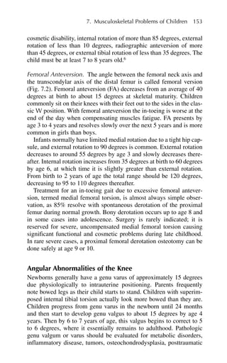 cosmetic disability, internal rotation of more than 85 degrees, external
rotation of less than 10 degrees, radiographic anteversion of more
than 45 degrees, or external tibial rotation of less than 35 degrees. The
child must be at least 7 to 8 years old.6
Femoral Anteversion. The angle between the femoral neck axis and
the transcondylar axis of the distal femur is called femoral version
(Fig. 7.2). Femoral anteversion (FA) decreases from an average of 40
degrees at birth to about 15 degrees at skeletal maturity. Children
commonly sit on their knees with their feet out to the sides in the clas-
sic W position. With femoral anteversion the in-toeing is worse at the
end of the day when compensating muscles fatigue. FA presents by
age 3 to 4 years and resolves slowly over the next 5 years and is more
common in girls than boys.
Infants normally have limited medial rotation due to a tight hip cap-
sule, and external rotation to 90 degrees is common. External rotation
decreases to around 55 degrees by age 3 and slowly decreases there-
after. Internal rotation increases from 35 degrees at birth to 60 degrees
by age 6, at which time it is slightly greater than external rotation.
From birth to 2 years of age the total range should be 120 degrees,
decreasing to 95 to 110 degrees thereafter.
Treatment for an in-toeing gait due to excessive femoral antever-
sion, termed medial femoral torsion, is almost always simple obser-
vation, as 85% resolve with spontaneous derotation of the proximal
femur during normal growth. Bony derotation occurs up to age 8 and
in some cases into adolescence. Surgery is rarely indicated; it is
reserved for severe, uncompensated medial femoral torsion causing
significant functional and cosmetic problems during late childhood.
In rare severe cases, a proximal femoral derotation osteotomy can be
done safely at age 9 or 10.
Angular Abnormalities of the Knee
Newborns generally have a genu varus of approximately 15 degrees
due physiologically to intrauterine positioning. Parents frequently
note bowed legs as their child starts to stand. Children with superim-
posed internal tibial torsion actually look more bowed than they are.
Children progress from genu varus in the newborn until 24 months
and then start to develop genu valgus to about 15 degrees by age 4
years. Then by 6 to 7 years of age, this valgus begins to correct to 5
to 6 degrees, where it essentially remains to adulthood. Pathologic
genu valgum or varus should be evaluated for metabolic disorders,
inflammatory disease, tumors, osteochondrodysplasia, posttraumatic
7. Musculoskeletal Problems of Children 153
 