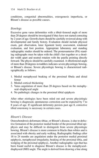 conditions, congenital abnormalities, osteogenesis imperfecta, or
Blount’s disease as possible causes.
Bowlegs
Excessive genu varus deformities with a tibial–femoral angle of more
than 20 degrees should be investigated if they have not started correcting
by 2 years of age. Growth charts should be carefully reviewed along with
developmental and family history. Evaluation should include physical
exam, gait observation, knee ligament laxity assessment, rotational
evaluation, and foot position. Appropriate laboratory and standing
radiographic studies should be ordered. The posteroanterior (PA) stand-
ing radiographs must be taken with the child’s feet together or a shoul-
der width apart and neutral rotation with the patella pointing directly
forward. The physis should be carefully examined. A tibiofemoral angle
of more than 20 degrees in toddlers indicates severe physiologic bowing,
or Blount’s disease. Severe physiologic bowing is characterized radi-
ographically as follows.
1. Medial metaphyseal beaking of the proximal fibula and distal
femur
2. Medial cortical thickening
3. Varus angulation of more than 20 degrees based on the metaphy-
seal–diaphyseal angle
4. No pathologic changes in the proximal tibial epiphysis
After other etiologies have been ruled out and severe physiologic
bowing is diagnosed, spontaneous correction can be expected by 7 to
8 years of age. If significant deformity persists past age 8, corrective
tibial osteotomy is necessary in certain cases.
Blount’s Disease
Osteochondrosis deformans tibiae, or Blount’s disease, is due to defec-
tive formation of the posterior medial border of the proximal tibial epi-
physis and may be difficult to distinguish from severe physiologic
bowing. Blount’s disease is more common in blacks than whites and is
associated with obesity and early walking. Radiographic findings after
18 to 24 months are angulation under the posterior medial proximal
epiphysis, metaphyseal irregularity, beaking of the proximal tibia, and
wedging of the proximal epiphysis. Another radiographic sign that has
been found useful to diagnose Blount’s disease is the metaphyseal–
diaphyseal (MD) angle. The angle is derived from drawing a line along
154 Mark D. Bracker et al.
 
