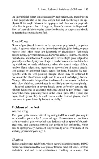 the lateral tibial cortex on a standard PA radiograph, and then drawing
a line perpendicular to the tibial cortex line and one through the epi-
physis. If the angle between the epiphysis and tibial cortex perpendi-
cular line is greater than 11 degrees, Blount’s disease is diagnosed.7
Most of these children require corrective bracing or surgery and should
be referred as soon as identified.
Knock-Knees
Genu valgus (knock-knees) can be apparent, physiologic, or patho-
logic. Apparent valgus may be due to large thighs, joint laxity, or poor
muscle tone. Most cases are idiopathic or physiologic. Pathologic
causes include juvenile rheumatoid arthritis, rickets, trauma, endocrine
disturbance, and infection. Most children have a slight genu valgus that
generally resolves by 6 years of age; it can become excessive later dur-
ing childhood or early adolescence when the normal valgus fails to
resolve. Genu valgus may represent an acceleration of normal angula-
tion caused by abnormal forces across the knee. Standing PA radi-
ographs with the feet pointing straight ahead may be obtained to
document the tibiofemoral angle and to rule out underlying disease.
Young children with this problem tend toward spontaneous resolution.
With older children, knock-knees is less likely to correct completely.
Surgical correction of severe knock-knees deformity causing sig-
nificant functional or cosmetic problems should be performed 1 year
before the end of physeal growth in the femur (girls, 10–11 years old;
boys, 12–13 years old). A staple encircles the femoral physis, which
continues to grow laterally but not medially.8
Problems of the Feet
Toe Walking
The tiptoe gait characteristic of beginning toddlers should give way to
an adult-like pattern by 2 years of age. Neuromuscular conditions
such as cerebral palsy or spinal cord lesions such as spina bifida, teth-
ered cord, and diastematomyelia can produce foot deformity, which
can be appropriately evaluated diagnostically or referral made if toe
walking persists beyond age 2.
Clubfoot
Talipes equinovarus (clubfoot), which occurs in approximately 1/1000
births,9
is characterized by talar plantar flexion, hindfoot varus, forefoot
adduction, and soft tissue contractures, resulting in a cavus foot
7. Musculoskeletal Problems of Children 155
 