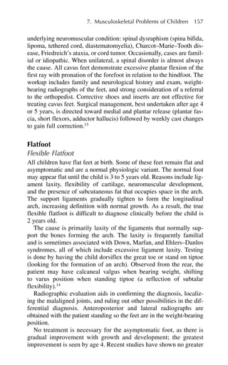 underlying neuromuscular condition: spinal dysraphism (spina bifida,
lipoma, tethered cord, diastematomyelia), Charcot–Marie–Tooth dis-
ease, Friedreich’s ataxia, or cord tumor. Occasionally, cases are famil-
ial or idiopathic. When unilateral, a spinal disorder is almost always
the cause. All cavus feet demonstrate excessive plantar flexion of the
first ray with pronation of the forefoot in relation to the hindfoot. The
workup includes family and neurological history and exam, weight-
bearing radiographs of the feet, and strong consideration of a referral
to the orthopedist. Corrective shoes and inserts are not effective for
treating cavus feet. Surgical management, best undertaken after age 4
or 5 years, is directed toward medial and plantar release (plantar fas-
cia, short flexors, adductor hallucis) followed by weekly cast changes
to gain full correction.13
Flatfoot
Flexible Flatfoot
All children have flat feet at birth. Some of these feet remain flat and
asymptomatic and are a normal physiologic variant. The normal foot
may appear flat until the child is 3 to 5 years old. Reasons include lig-
ament laxity, flexibility of cartilage, neuromuscular development,
and the presence of subcutaneous fat that occupies space in the arch.
The support ligaments gradually tighten to form the longitudinal
arch, increasing definition with normal growth. As a result, the true
flexible flatfoot is difficult to diagnose clinically before the child is
2 years old.
The cause is primarily laxity of the ligaments that normally sup-
port the bones forming the arch. The laxity is frequently familial
and is sometimes associated with Down, Marfan, and Ehlers–Danlos
syndromes, all of which include excessive ligament laxity. Testing
is done by having the child dorsiflex the great toe or stand on tiptoe
(looking for the formation of an arch). Observed from the rear, the
patient may have calcaneal valgus when bearing weight, shifting
to varus position when standing tiptoe (a reflection of subtalar
flexibility).14
Radiographic evaluation aids in confirming the diagnosis, localiz-
ing the malaligned joints, and ruling out other possibilities in the dif-
ferential diagnosis. Anteroposterior and lateral radiographs are
obtained with the patient standing so the feet are in the weight-bearing
position.
No treatment is necessary for the asymptomatic foot, as there is
gradual improvement with growth and development; the greatest
improvement is seen by age 4. Recent studies have shown no greater
7. Musculoskeletal Problems of Children 157
 