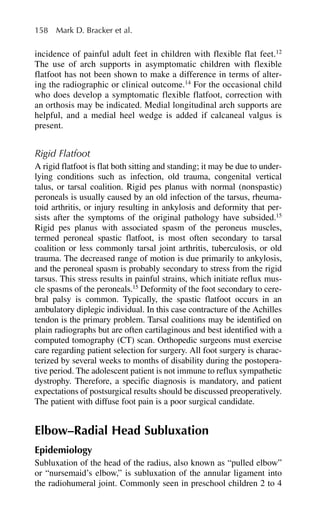 incidence of painful adult feet in children with flexible flat feet.12
The use of arch supports in asymptomatic children with flexible
flatfoot has not been shown to make a difference in terms of alter-
ing the radiographic or clinical outcome.14
For the occasional child
who does develop a symptomatic flexible flatfoot, correction with
an orthosis may be indicated. Medial longitudinal arch supports are
helpful, and a medial heel wedge is added if calcaneal valgus is
present.
Rigid Flatfoot
A rigid flatfoot is flat both sitting and standing; it may be due to under-
lying conditions such as infection, old trauma, congenital vertical
talus, or tarsal coalition. Rigid pes planus with normal (nonspastic)
peroneals is usually caused by an old infection of the tarsus, rheuma-
toid arthritis, or injury resulting in ankylosis and deformity that per-
sists after the symptoms of the original pathology have subsided.15
Rigid pes planus with associated spasm of the peroneus muscles,
termed peroneal spastic flatfoot, is most often secondary to tarsal
coalition or less commonly tarsal joint arthritis, tuberculosis, or old
trauma. The decreased range of motion is due primarily to ankylosis,
and the peroneal spasm is probably secondary to stress from the rigid
tarsus. This stress results in painful strains, which initiate reflux mus-
cle spasms of the peroneals.15
Deformity of the foot secondary to cere-
bral palsy is common. Typically, the spastic flatfoot occurs in an
ambulatory diplegic individual. In this case contracture of the Achilles
tendon is the primary problem. Tarsal coalitions may be identified on
plain radiographs but are often cartilaginous and best identified with a
computed tomography (CT) scan. Orthopedic surgeons must exercise
care regarding patient selection for surgery. All foot surgery is charac-
terized by several weeks to months of disability during the postopera-
tive period. The adolescent patient is not immune to reflux sympathetic
dystrophy. Therefore, a specific diagnosis is mandatory, and patient
expectations of postsurgical results should be discussed preoperatively.
The patient with diffuse foot pain is a poor surgical candidate.
Elbow–Radial Head Subluxation
Epidemiology
Subluxation of the head of the radius, also known as “pulled elbow”
or “nursemaid’s elbow,” is subluxation of the annular ligament into
the radiohumeral joint. Commonly seen in preschool children 2 to 4
158 Mark D. Bracker et al.
 