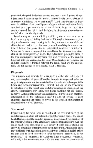 years old, the peak incidence occurs between 1 and 3 years of age.
Injury after 5 years of age is rare and is most likely due to abnormal
anatomic physiology. Salter and Zaltz16
found that the annular liga-
ment in children older than 5 years of age is thicker and more firmly
attached to the periosteum at the radial neck. Boys are more fre-
quently injured than girls, and the injury is diagnosed more often on
the left side than the right side.
Traction may occur when lifting a child by one arm at the wrist or
hand or swinging a child by both arms. Although this trauma may be
slight, subluxation occurs owing to this longitudinal traction while the
elbow is extended and the forearm pronated, resulting in a transverse
tear of the annular ligament at its distal attachment to the radial neck.
When the forearm is pronated, the radial head has its narrowest diam-
eter in the anteroposterior plane. The radial head protrudes through
the tear and migrates distally with proximal recession of the annular
ligament into the radiocapitellar joint. Once traction is released, the
annular ligament is trapped between the radial head and the capitel-
lum, and full reduction of the radial head is blocked.
Diagnosis
The injured child presents by refusing to use the affected limb but
may not complain of pain. Often the shoulder is suspected to be the
culprit. At presentation, the arm is held at the side with elbow partially
flexed and the forearm pronated. Clinical findings include tenderness
to palpation over the radial head and decreased range of motion at the
elbow. Radiographs may show soft tissue swelling but are usually
negative. Although the elbow is a commonly injured joint in children,
interpretation of the radiograph may be difficult owing to joint
anatomy. Because the radial epiphysis is not ossified, subluxation is
diagnosed on clinical grounds.
Treatment
Reduction of the radial head is possible if the proximal edge of the
annular ligament does not extend beyond the widest part of the radial
head. Reduction of the annular ligaments is achieved by supination of
the forearm, flexion of the elbow, and simultaneous pressure over the
radial head. This maneuver is also achieved when manipulating the
elbow to obtain an anteroposterior roentgenogram. An audible click
may be heard with reduction, associated with significant relief. Often
the arm can be used immediately after reduction. Immobility is not
necessary. The prognosis is excellent after successful reduction,
with only a 5% recurrence rate.16
On the rare occasion when closed
7. Musculoskeletal Problems of Children 159
 