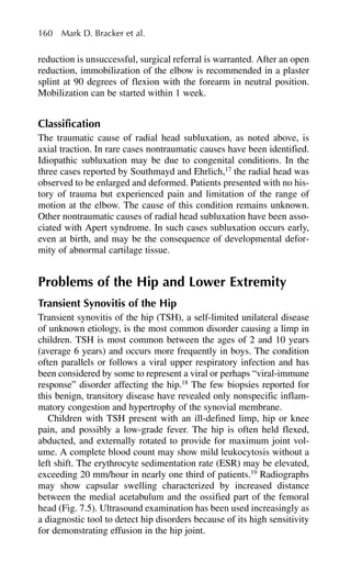 reduction is unsuccessful, surgical referral is warranted. After an open
reduction, immobilization of the elbow is recommended in a plaster
splint at 90 degrees of flexion with the forearm in neutral position.
Mobilization can be started within 1 week.
Classification
The traumatic cause of radial head subluxation, as noted above, is
axial traction. In rare cases nontraumatic causes have been identified.
Idiopathic subluxation may be due to congenital conditions. In the
three cases reported by Southmayd and Ehrlich,17
the radial head was
observed to be enlarged and deformed. Patients presented with no his-
tory of trauma but experienced pain and limitation of the range of
motion at the elbow. The cause of this condition remains unknown.
Other nontraumatic causes of radial head subluxation have been asso-
ciated with Apert syndrome. In such cases subluxation occurs early,
even at birth, and may be the consequence of developmental defor-
mity of abnormal cartilage tissue.
Problems of the Hip and Lower Extremity
Transient Synovitis of the Hip
Transient synovitis of the hip (TSH), a self-limited unilateral disease
of unknown etiology, is the most common disorder causing a limp in
children. TSH is most common between the ages of 2 and 10 years
(average 6 years) and occurs more frequently in boys. The condition
often parallels or follows a viral upper respiratory infection and has
been considered by some to represent a viral or perhaps “viral-immune
response” disorder affecting the hip.18
The few biopsies reported for
this benign, transitory disease have revealed only nonspecific inflam-
matory congestion and hypertrophy of the synovial membrane.
Children with TSH present with an ill-defined limp, hip or knee
pain, and possibly a low-grade fever. The hip is often held flexed,
abducted, and externally rotated to provide for maximum joint vol-
ume. A complete blood count may show mild leukocytosis without a
left shift. The erythrocyte sedimentation rate (ESR) may be elevated,
exceeding 20 mm/hour in nearly one third of patients.19
Radiographs
may show capsular swelling characterized by increased distance
between the medial acetabulum and the ossified part of the femoral
head (Fig. 7.5). Ultrasound examination has been used increasingly as
a diagnostic tool to detect hip disorders because of its high sensitivity
for demonstrating effusion in the hip joint.
160 Mark D. Bracker et al.
 