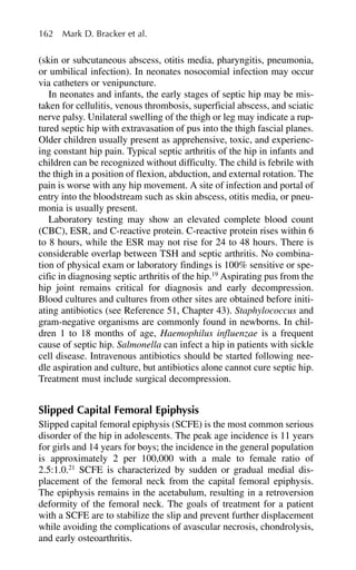 (skin or subcutaneous abscess, otitis media, pharyngitis, pneumonia,
or umbilical infection). In neonates nosocomial infection may occur
via catheters or venipuncture.
In neonates and infants, the early stages of septic hip may be mis-
taken for cellulitis, venous thrombosis, superficial abscess, and sciatic
nerve palsy. Unilateral swelling of the thigh or leg may indicate a rup-
tured septic hip with extravasation of pus into the thigh fascial planes.
Older children usually present as apprehensive, toxic, and experienc-
ing constant hip pain. Typical septic arthritis of the hip in infants and
children can be recognized without difficulty. The child is febrile with
the thigh in a position of flexion, abduction, and external rotation. The
pain is worse with any hip movement. A site of infection and portal of
entry into the bloodstream such as skin abscess, otitis media, or pneu-
monia is usually present.
Laboratory testing may show an elevated complete blood count
(CBC), ESR, and C-reactive protein. C-reactive protein rises within 6
to 8 hours, while the ESR may not rise for 24 to 48 hours. There is
considerable overlap between TSH and septic arthritis. No combina-
tion of physical exam or laboratory findings is 100% sensitive or spe-
cific in diagnosing septic arthritis of the hip.19
Aspirating pus from the
hip joint remains critical for diagnosis and early decompression.
Blood cultures and cultures from other sites are obtained before initi-
ating antibiotics (see Reference 51, Chapter 43). Staphylococcus and
gram-negative organisms are commonly found in newborns. In chil-
dren 1 to 18 months of age, Haemophilus influenzae is a frequent
cause of septic hip. Salmonella can infect a hip in patients with sickle
cell disease. Intravenous antibiotics should be started following nee-
dle aspiration and culture, but antibiotics alone cannot cure septic hip.
Treatment must include surgical decompression.
Slipped Capital Femoral Epiphysis
Slipped capital femoral epiphysis (SCFE) is the most common serious
disorder of the hip in adolescents. The peak age incidence is 11 years
for girls and 14 years for boys; the incidence in the general population
is approximately 2 per 100,000 with a male to female ratio of
2.5:1.0.21
SCFE is characterized by sudden or gradual medial dis-
placement of the femoral neck from the capital femoral epiphysis.
The epiphysis remains in the acetabulum, resulting in a retroversion
deformity of the femoral neck. The goals of treatment for a patient
with a SCFE are to stabilize the slip and prevent further displacement
while avoiding the complications of avascular necrosis, chondrolysis,
and early osteoarthritis.
162 Mark D. Bracker et al.
 
