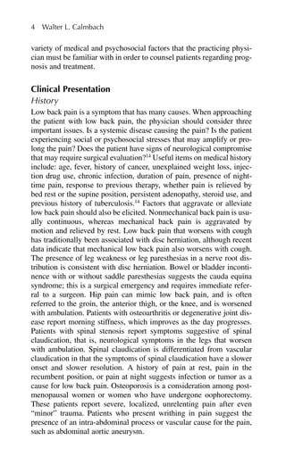 variety of medical and psychosocial factors that the practicing physi-
cian must be familiar with in order to counsel patients regarding prog-
nosis and treatment.
Clinical Presentation
History
Low back pain is a symptom that has many causes. When approaching
the patient with low back pain, the physician should consider three
important issues. Is a systemic disease causing the pain? Is the patient
experiencing social or psychosocial stresses that may amplify or pro-
long the pain? Does the patient have signs of neurological compromise
that may require surgical evaluation?14
Useful items on medical history
include: age, fever, history of cancer, unexplained weight loss, injec-
tion drug use, chronic infection, duration of pain, presence of night-
time pain, response to previous therapy, whether pain is relieved by
bed rest or the supine position, persistent adenopathy, steroid use, and
previous history of tuberculosis.14
Factors that aggravate or alleviate
low back pain should also be elicited. Nonmechanical back pain is usu-
ally continuous, whereas mechanical back pain is aggravated by
motion and relieved by rest. Low back pain that worsens with cough
has traditionally been associated with disc herniation, although recent
data indicate that mechanical low back pain also worsens with cough.
The presence of leg weakness or leg paresthesias in a nerve root dis-
tribution is consistent with disc herniation. Bowel or bladder inconti-
nence with or without saddle paresthesias suggests the cauda equina
syndrome; this is a surgical emergency and requires immediate refer-
ral to a surgeon. Hip pain can mimic low back pain, and is often
referred to the groin, the anterior thigh, or the knee, and is worsened
with ambulation. Patients with osteoarthritis or degenerative joint dis-
ease report morning stiffness, which improves as the day progresses.
Patients with spinal stenosis report symptoms suggestive of spinal
claudication, that is, neurological symptoms in the legs that worsen
with ambulation. Spinal claudication is differentiated from vascular
claudication in that the symptoms of spinal claudication have a slower
onset and slower resolution. A history of pain at rest, pain in the
recumbent position, or pain at night suggests infection or tumor as a
cause for low back pain. Osteoporosis is a consideration among post-
menopausal women or women who have undergone oophorectomy.
These patients report severe, localized, unrelenting pain after even
“minor” trauma. Patients who present writhing in pain suggest the
presence of an intra-abdominal process or vascular cause for the pain,
such as abdominal aortic aneurysm.
4 Walter L. Calmbach
 