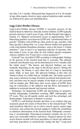 7. Musculoskeletal Problems of Children 167
lize after 2 to 3 months. Dislocated hips diagnosed at 6 to 18 months
of age often require closed or open surgical reduction under anesthe-
sia, followed by spica cast immobilization.
Legg–Calvé–Perthes Disease
Legg–Calvé–Perthes disease (LCPD) is avascular necrosis of the
femoral head in otherwise clinically normal children. LCPD typically
presents between 4 and 8 years of age, with the boy/girl ratio approx-
imately 5:1. Bilateral involvement occurs in approximately 10%.20
Interesting parallels exist between LCPD and “constitutional delay of
growth.” Children with LCPD are often small for age, and thin, with
bone age that is delayed by 1 to 2 years. Recent studies have proposed
a link with familial thrombotic disorders, such as the factor V Leiden
mutation.33
Age at onset is an important indicator of outcome; chil-
dren under 6 years of age often do well without specific treatment,
whereas children over 9 years have a worse prognosis.20
Catterall34
has classified LCPD according to radiographic findings
of the percent of the femoral head that is avascular. The ultimate
Catterall classification may not be determined for 6 to 9 months after
the initial onset.35
The history and physical findings can vary
markedly depending on the stage of the disease process. During the
early stages, the history is most often that of a limp or increasing
groin, thigh, or knee pain. The physical findings at this time are
similar to those of a child with an “irritable hip”; the initial synovitis
may cause a decrease in range of motion on internal and external rota-
tion, and there may be muscle atrophy of the thigh or calf consistent
with an antalgic gait. With later, more severe stages of LCPD, there
may be contractures of the adductor and hip flexor musculature in
addition to restricted internal and external rotation.
Techniques for diagnosing LCPD and determining its prognosis
include radiography, technetium scanning, MRI, arthrography, and
CT scans. They are all equally useful, and each has advantages and
disadvantages. Laboratory evaluation is normal.
LCPD is a self-healing disorder and there is no evidence that any
treatment speeds the return of blood flow to the femoral head.20
The
main treatment objectives are to relieve muscle spasm, regain range
of motion, and contain the femoral epiphysis within the acetabulum
to minimize deformation of the femoral head. Orthopedic consulta-
tion is recommended. Nonsurgical treatment includes the use of a
spica cast, removable orthosis, and braces. Surgical options for more
severe disease include soft tissue procedures to release the adductors
and bony procedures to mechanically realign the hip.36
Long-term
 