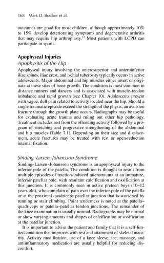 outcomes are good for most children, although approximately 10%
to 15% develop deteriorating symptoms and degenerative arthritis
that may require hip arthroplasty.37
Most patients with LCPD can
participate in sports.
Apophyseal Injuries
Apophysitis of the Hip
Apophyseal injury involving the anterosuperior and anteroinferior
iliac spines, iliac crest, and ischial tuberosity typically occurs in active
adolescents. Major abdominal and hip muscles either insert or origi-
nate at these sites of bone growth. The condition is most common in
distance runners and dancers and is associated with muscle–tendon
imbalance and rapid growth (see Chapter 10). Adolescents present
with vague, dull pain related to activity located near the hip. Should a
single traumatic episode exceed the strength of the physis, an avulsion
fracture through the growth plate occurs. Radiographs may be useful
for evaluating acute trauma and ruling out other hip pathology.
Treatment includes rest from the offending activity followed by a pro-
gram of stretching and progressive strengthening of the abdominal
and hip muscles (Table 7.1). Depending on their size and displace-
ment, acute fractures may be treated with rest or open-reduction
internal fixation.
Sinding–Larsen–Johansson Syndrome
Sinding–Larsen–Johansson syndrome is an apophyseal injury to the
inferior pole of the patella. The condition is thought to result from
multiple episodes of traction-induced microtrauma at an immature,
inferior patellar pole, with resultant calcification and ossification at
this junction. It is commonly seen in active preteen boys (10–12
years old), who complain of pain over the inferior pole of the patella
or at the proximal quadriceps patellar junction that is worsened by
running or stair climbing. Point tenderness is noted at the patella–
quadriceps or patella–patellar tendon junctions. The remainder of
the knee examination is usually normal. Radiographs may be normal
or show varying amounts and shapes of calcification or ossification
at the patellar junction.
It is important to advise the patient and family that it is a self-lim-
ited condition that improves with rest and attainment of skeletal matu-
rity. Activity modification, use of a knee sleeve, ice, massage, and
antiinflammatory medication are usually helpful for reducing dis-
comfort.
168 Mark D. Bracker et al.
 