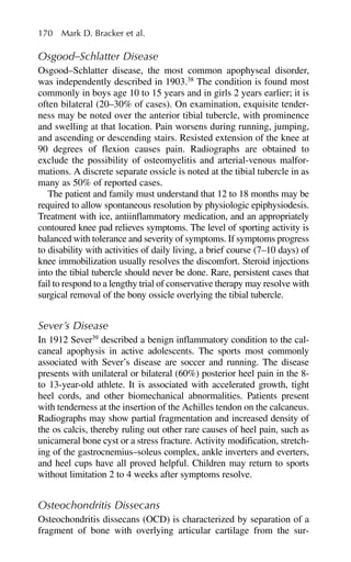 Osgood–Schlatter Disease
Osgood–Schlatter disease, the most common apophyseal disorder,
was independently described in 1903.38
The condition is found most
commonly in boys age 10 to 15 years and in girls 2 years earlier; it is
often bilateral (20–30% of cases). On examination, exquisite tender-
ness may be noted over the anterior tibial tubercle, with prominence
and swelling at that location. Pain worsens during running, jumping,
and ascending or descending stairs. Resisted extension of the knee at
90 degrees of flexion causes pain. Radiographs are obtained to
exclude the possibility of osteomyelitis and arterial-venous malfor-
mations. A discrete separate ossicle is noted at the tibial tubercle in as
many as 50% of reported cases.
The patient and family must understand that 12 to 18 months may be
required to allow spontaneous resolution by physiologic epiphysiodesis.
Treatment with ice, antiinflammatory medication, and an appropriately
contoured knee pad relieves symptoms. The level of sporting activity is
balanced with tolerance and severity of symptoms. If symptoms progress
to disability with activities of daily living, a brief course (7–10 days) of
knee immobilization usually resolves the discomfort. Steroid injections
into the tibial tubercle should never be done. Rare, persistent cases that
fail to respond to a lengthy trial of conservative therapy may resolve with
surgical removal of the bony ossicle overlying the tibial tubercle.
Sever’s Disease
In 1912 Sever39
described a benign inflammatory condition to the cal-
caneal apophysis in active adolescents. The sports most commonly
associated with Sever’s disease are soccer and running. The disease
presents with unilateral or bilateral (60%) posterior heel pain in the 8-
to 13-year-old athlete. It is associated with accelerated growth, tight
heel cords, and other biomechanical abnormalities. Patients present
with tenderness at the insertion of the Achilles tendon on the calcaneus.
Radiographs may show partial fragmentation and increased density of
the os calcis, thereby ruling out other rare causes of heel pain, such as
unicameral bone cyst or a stress fracture. Activity modification, stretch-
ing of the gastrocnemius–soleus complex, ankle inverters and everters,
and heel cups have all proved helpful. Children may return to sports
without limitation 2 to 4 weeks after symptoms resolve.
Osteochondritis Dissecans
Osteochondritis dissecans (OCD) is characterized by separation of a
fragment of bone with overlying articular cartilage from the sur-
170 Mark D. Bracker et al.
 