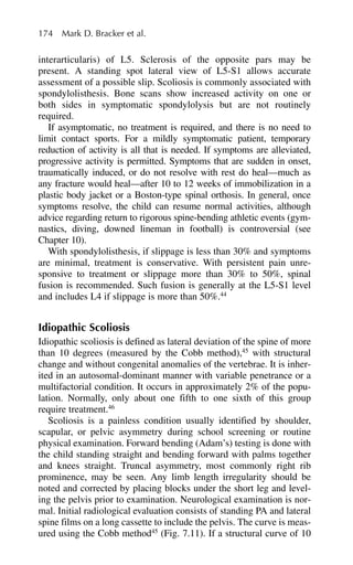 interarticularis) of L5. Sclerosis of the opposite pars may be
present. A standing spot lateral view of L5-S1 allows accurate
assessment of a possible slip. Scoliosis is commonly associated with
spondylolisthesis. Bone scans show increased activity on one or
both sides in symptomatic spondylolysis but are not routinely
required.
If asymptomatic, no treatment is required, and there is no need to
limit contact sports. For a mildly symptomatic patient, temporary
reduction of activity is all that is needed. If symptoms are alleviated,
progressive activity is permitted. Symptoms that are sudden in onset,
traumatically induced, or do not resolve with rest do heal—much as
any fracture would heal—after 10 to 12 weeks of immobilization in a
plastic body jacket or a Boston-type spinal orthosis. In general, once
symptoms resolve, the child can resume normal activities, although
advice regarding return to rigorous spine-bending athletic events (gym-
nastics, diving, downed lineman in football) is controversial (see
Chapter 10).
With spondylolisthesis, if slippage is less than 30% and symptoms
are minimal, treatment is conservative. With persistent pain unre-
sponsive to treatment or slippage more than 30% to 50%, spinal
fusion is recommended. Such fusion is generally at the L5-S1 level
and includes L4 if slippage is more than 50%.44
Idiopathic Scoliosis
Idiopathic scoliosis is defined as lateral deviation of the spine of more
than 10 degrees (measured by the Cobb method),45
with structural
change and without congenital anomalies of the vertebrae. It is inher-
ited in an autosomal-dominant manner with variable penetrance or a
multifactorial condition. It occurs in approximately 2% of the popu-
lation. Normally, only about one fifth to one sixth of this group
require treatment.46
Scoliosis is a painless condition usually identified by shoulder,
scapular, or pelvic asymmetry during school screening or routine
physical examination. Forward bending (Adam’s) testing is done with
the child standing straight and bending forward with palms together
and knees straight. Truncal asymmetry, most commonly right rib
prominence, may be seen. Any limb length irregularity should be
noted and corrected by placing blocks under the short leg and level-
ing the pelvis prior to examination. Neurological examination is nor-
mal. Initial radiological evaluation consists of standing PA and lateral
spine films on a long cassette to include the pelvis. The curve is meas-
ured using the Cobb method45
(Fig. 7.11). If a structural curve of 10
174 Mark D. Bracker et al.
 
