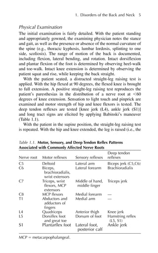 Physical Examination
The initial examination is fairly detailed. With the patient standing
and appropriately gowned, the examining physician notes the stance
and gait, as well as the presence or absence of the normal curvature of
the spine (e.g., thoracic kyphosis, lumbar lordosis, splinting to one
side, scoliosis). The range of motion of the back is documented,
including flexion, lateral bending, and rotation. Intact dorsiflexion
and plantar flexion of the foot is determined by observing heel-walk
and toe-walk. Intact knee extension is determined by observing the
patient squat and rise, while keeping the back straight.
With the patient seated, a distracted straight-leg raising test is
applied. With the hip flexed at 90 degrees, the flexed knee is brought
to full extension. A positive straight-leg raising test reproduces the
patient’s paresthesias in the distribution of a nerve root at ⬍60
degrees of knee extension. Sensation to light touch and pinprick are
examined and motor strength of hip and knee flexors is tested. The
deep tendon reflexes are tested [knee jerk (L4), ankle jerk (S1)]
and long tract signs are elicited by applying Babinski’s maneuver
(Table 1.1).
With the patient in the supine position, the straight-leg raising test
is repeated. With the hip and knee extended, the leg is raised (i.e., the
1. Disorders of the Back and Neck 5
Table 1.1. Motor, Sensory, and Deep Tendon Reflex Patterns
Associated with Commonly Affected Nerve Roots
Deep tendon
Nerve root Motor reflexes Sensory reflexes reflexes
C5 Deltoid Lateral arm Biceps jerk (C5,C6)
C6 Biceps, Lateral forearm Brachioradialis
brachioradialis,
wrist extensors
C7 Triceps, wrist Middle of hand, Triceps jerk
flexors, MCP middle finger
extensors
C8 MCP flexors Medial forearm —
T1 Abductors and Medial arm —
adductors of
fingers
L4 Quadriceps Anterior thigh Knee jerk
L5 Dorsiflex foot Dorsum of foot Hamstring reflex
and great toe (L5, S1)
S1 Plantarflex foot Lateral foot, Ankle jerk
posterior calf
MCP ⫽ metacarpophalangeal.
 