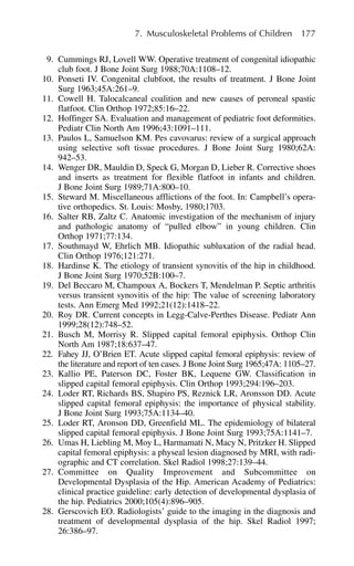 7. Musculoskeletal Problems of Children 177
9. Cummings RJ, Lovell WW. Operative treatment of congenital idiopathic
club foot. J Bone Joint Surg 1988;70A:1108–12.
10. Ponseti IV. Congenital clubfoot, the results of treatment. J Bone Joint
Surg 1963;45A:261–9.
11. Cowell H. Talocalcaneal coalition and new causes of peroneal spastic
flatfoot. Clin Orthop 1972;85:16–22.
12. Hoffinger SA. Evaluation and management of pediatric foot deformities.
Pediatr Clin North Am 1996;43:1091–111.
13. Paulos L, Samuelson KM. Pes cavovarus: review of a surgical approach
using selective soft tissue procedures. J Bone Joint Surg 1980;62A:
942–53.
14. Wenger DR, Mauldin D, Speck G, Morgan D, Lieber R. Corrective shoes
and inserts as treatment for flexible flatfoot in infants and children.
J Bone Joint Surg 1989;71A:800–10.
15. Steward M. Miscellaneous afflictions of the foot. In: Campbell’s opera-
tive orthopedics. St. Louis: Mosby, 1980;1703.
16. Salter RB, Zaltz C. Anatomic investigation of the mechanism of injury
and pathologic anatomy of “pulled elbow” in young children. Clin
Orthop 1971;77:134.
17. Southmayd W, Ehrlich MB. Idiopathic subluxation of the radial head.
Clin Orthop 1976;121:271.
18. Hardinse K. The etiology of transient synovitis of the hip in childhood.
J Bone Joint Surg 1970;52B:100–7.
19. Del Beccaro M, Champoux A, Bockers T, Mendelman P. Septic arthritis
versus transient synovitis of the hip: The value of screening laboratory
tests. Ann Emerg Med 1992;21(12):1418–22.
20. Roy DR. Current concepts in Legg-Calve-Perthes Disease. Pediatr Ann
1999;28(12):748–52.
21. Busch M, Morrisy R. Slipped capital femoral epiphysis. Orthop Clin
North Am 1987;18:637–47.
22. Fahey JJ, O’Brien ET. Acute slipped capital femoral epiphysis: review of
the literature and report of ten cases. J Bone Joint Surg 1965;47A: 1105–27.
23. Kallio PE, Paterson DC, Foster BK, Lequene GW. Classification in
slipped capital femoral epiphysis. Clin Orthop 1993;294:196–203.
24. Loder RT, Richards BS, Shapiro PS, Reznick LR, Aronsson DD. Acute
slipped capital femoral epiphysis: the importance of physical stability.
J Bone Joint Surg 1993;75A:1134–40.
25. Loder RT, Aronson DD, Greenfield ML. The epidemiology of bilateral
slipped capital femoral epiphysis. J Bone Joint Surg 1993;75A:1141–7.
26. Umas H, Liebling M, Moy L, Harmamati N, Macy N, Pritzker H. Slipped
capital femoral epiphysis: a physeal lesion diagnosed by MRI, with radi-
ographic and CT correlation. Skel Radiol 1998;27:139–44.
27. Committee on Quality Improvement and Subcommittee on
Developmental Dysplasia of the Hip. American Academy of Pediatrics:
clinical practice guideline: early detection of developmental dysplasia of
the hip. Pediatrics 2000;105(4):896–905.
28. Gerscovich EO. Radiologists’ guide to the imaging in the diagnosis and
treatment of developmental dysplasia of the hip. Skel Radiol 1997;
26:386–97.
 