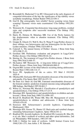178 Mark D. Bracker et al.
29. Rosendahl K, Markestad T, Lie RT. Ultrasound in the early diagnosis of
congenital dislocation of the hip: the significance of hip stability versus
acetabular morphology. Pediatr Radiol 1992;22:430–3.
30. Graf R. Hip semiography: how reliable? Sector scanning versus linear
scanning? Dynamic versus static examination? Clin Orthop 1992;281:
18–21.
31. Weinstein SL. Congenital hip dislocation: long-range problems, residual
signs and symptoms after successful treatment. Clin Orthop 1992;
281:69–74.
32. Harris IE, Dickens R, Menelaus MB. Use of the Pavlic harness for
hip displacements: when to abandon treatment. Clin Orthop 1992;
281:29–33.
33. Gruppo R, Glueck CJ, Wall E, Roy D, Wang P. Legg-Perthes disease in
three siblings, two heterozygous and one homozygous for the factor V
Leiden mutation. J Pediatr 1998;132(5):885–8.
34. Catterall A. The natural history of Perthes’ disease. J Bone Joint Surg
1971;53B:37–53.
35. Gershuni DH. Preliminary evaluation and prognosis in Legg-Calvé-
Perthes disease. Clin Orthop 1980;150:16–22.
36. Herring JA. The treatment of Legg-Calve-Perthes disease. J Bone Joint
Surg 1994;76A(3):448–57.
37. McAndrew MP. Weinstein SL. A long-term follow-up of Legg-Calve-
Perthes disease. J Bone Joint Surg 1984;66A(6):860–9.
38. Osgood RB. Lesions of the tibial tubercle occurring during adolescence.
Boston Med J 1903;148:114–17.
39. Sever JW. Apophysitis of the os calcis. NY Med J 1912;95:
1025–9.
40. Obedian RS, Grelsamer RP. Osteochondritis dissecans of the distal femur
and patella. Clin Sports Med 1997;16:157–74.
41. De Smet AA. Omer AI, Graf BK. Untreated osteochondritis dissecans of
the femoral condyles: prediction of patient outcome using radiographic and
MR findings. Skel Radiol 1997;26:463–7.
42. Wiltse LL, Newman PH, Macnab I. Classification of spondylolysis and
spondylolisthesis. Clin Orthop 1976;117:23–9.
43. Hensinger RN. Spondylolysis and spondylolisthesis in children and ado-
lescents. J Bone Joint Surg 1989;71A:1098–107.
44. Boxall D, Bradford DS, Winter RB, Moe JH. Management of severe
spondylolisthesis in children and adolescents. J Bone Joint Surg
1979;61:479–95.
45. Sorensen KH. Scheuermann’s juvenile kyphosis. Copenhagen:
Munksgaard, 1964.
46. Hensinger RN, Greene TL, Hunter LY. Back pain and vertebral changes
simulating Scheuermann’s kyphosis. Spine 1982;6:341–2.
47. Bradford DS. Juvenile kyphosis. In: Bradford DS, Lonstein JE, Moe JH,
et al, eds. Moe’s textbook of scoliosis and other spinal deformities, 2nd
ed. Philadelphia: WB Saunders, 1987;347–68.
48. Cobb J. Outline for study of scoliosis. AAOS Instruct Course Lect
1948;5:261–275, Ann Arbor: J. W. Edwards.
 