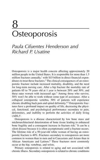 8
Osteoporosis
Paula Cifuentes Henderson and
Richard P. Usatine
Osteoporosis is a major health concern affecting approximately 20
million people in the United States. It is responsible for more than 1.3
million fractures annually,1
with $15 billion in direct financial expen-
ditures to treat these fractures.2
The clinical consequences of an osteo-
porotic fracture include increased mortality, disability, and the need
for long-term nursing care. After a hip fracture the mortality rate of
patients 65 to 79 years old at 1 year is between 20% and 30%, and
these rates worsen with increased age.3
Among those who survive,
50% won’t be able to work without some type of assistance. After a
collapsed osteoporotic vertebra, 30% of patients will experience
chronic disabling back pain and spinal deformity.4,5
Osteoporotic frac-
tures have a profound impact on quality of life, decreasing the physi-
cal, functional, and psychological performance secondary to pain,
deformities, and inability to perform the activities of daily living
(ADL)6
.
Osteoporosis is a disease characterized by low bone mass and
michroarchitectural deterioration of bone tissue leading to enhanced
bone fragility and a consequent increase in fracture risk.7
It can be a
silent disease because it is often asymptomatic until a fracture occurs.
The lifetime risk of a 50-year-old white woman of having an osteo-
porotic fracture is 40%. Fractures secondary to osteoporosis are more
common in women than in men and in Caucasians and Asians than in
African Americans and Latinos.8
These fractures most commonly
occur at the hip, vertebrae, and wrists.
Primary osteoporosis is related to aging and not associated with
chronic illness. Secondary osteoporosis is related to chronic conditions
 