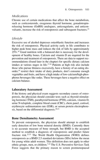 Medications
Chronic use of certain medications that affect the bone metabolism,
such as corticosteroids, exogenous thyroid hormone, gonadotropin-
releasing hormone (GnRH) analogues, anticoagulants, and anticon-
vulsants, increase the risk of osteoporosis and subsequent fractures.15
Lifestyle
Excessive use of alcohol depresses osteoblastic function and increases
the risk of osteoporosis. Physical activity early in life contributes to
higher peak bone mass and reduces the risk of falls by approximately
25%.16
Good nutrition with a balanced diet is necessary for the devel-
opment of healthy bones. Calcium and vitamin D are required for the
prevention and treatment of osteoporosis. There are data to support rec-
ommendations (found later in the chapter) for specific dietary calcium
intakes at various stages in life.17,18
Patients at high risk also include
those who pursue thinness excessively, have a history of an eating dis-
order,19
restrict their intake of dairy products, don’t consume enough
vegetables and fruits, and have a high intake of low-calcium/high-phos-
phorus beverages like sodas. These beverages have a negative effect on
calcium balance.
Laboratory Assessment
If the history and physical exam suggests secondary causes of osteo-
porosis, the physician should consider tests such as thyroid-stimulat-
ing hormone (TSH), parathyroid hormone (PTH), calcium, vitamin D,
urine N-teloptide, complete blood count (CBC), chem panel, cortisol,
erythrocyte sedimentation rate (ESR), or serum protein electrophore-
sis, based on the differential diagnosis.20,21
Bone Densitometry Assessment
To prevent osteoporosis, the physician should attempt to establish
early detection of low bone mineral density (BMD). Currently there
is no accurate measure of bone strength, but BMD is the accepted
method to establish a diagnosis of osteoporosis and predict future
fracture risk.22,23
The World Health Organization (WHO) defines
osteoporosis as a BMD 2.5 standard deviations (SDs) below the mean
for young white adult women. This definition does not apply to other
ethnic groups, men, or children.7,24
The U.S. Preventive Services Task
Force suggests that the primary reason to screen postmenopausal
8. Osteoporosis 183
 