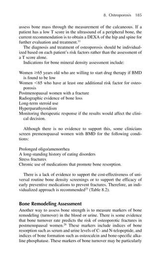 assess bone mass through the measurement of the calcaneous. If a
patient has a low T score in the ultrasound of a peripheral bone, the
current recommendation is to obtain a DEXA of the hip and spine for
further evaluation and treatment.11
The diagnosis and treatment of osteoporosis should be individual-
ized based on each patient’s risk factors rather than the assessment of
a T score alone.
Indications for bone mineral density assessment include:
Women ⱖ65 years old who are willing to start drug therapy if BMD
is found to be low
Women ⬍65 who have at least one additional risk factor for osteo-
porosis
Postmenopausal women with a fracture
Radiographic evidence of bone loss
Long-term steroid use
Hyperparathyroidism
Monitoring therapeutic response if the results would affect the clini-
cal decision.
Although there is no evidence to support this, some clinicians
screen premenopausal women with BMD for the following condi-
tions:
Prolonged oligo/amenorrhea
A long-standing history of eating disorders
Stress fractures
Chronic use of medications that promote bone resorption.
There is a lack of evidence to support the cost-effectiveness of uni-
versal routine bone density screenings or to support the efficacy of
early preventive medications to prevent fractures. Therefore, an indi-
vidualized approach is recommended25
(Table 8.2).
Bone Remodeling Assessment
Another way to assess bone strength is to measure markers of bone
remodeling (turnover) in the blood or urine. There is some evidence
that bone turnover rate predicts the risk of osteoporotic fractures in
postmenopausal women.26
These markers include indices of bone
resorption such as serum and urine levels of C- and N-telopeptide, and
indices of bone formation such as osteocalcin and bone-specific alka-
line phosphatase. These markers of bone turnover may be particularly
8. Osteoporosis 185
 