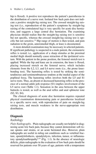hip is flexed). A positive test reproduces the patient’s paresthesias in
the distribution of a nerve root. Isolated low back pain does not indi-
cate a positive straight-leg raising test. The crossed straight-leg rais-
ing test (i.e., reproduction of the patient’s symptoms by straight-leg
raising of the contralateral leg) is very specific for acute disc hernia-
tion, and suggests a large central disc herniation. The examining
physician should realize that the straight-leg raising test is sensitive
but not specific, whereas the crossed straight-leg raising test is spe-
cific but not sensitive.14
Hip range of motion is then tested, and pain
radiation to the groin, anteromedial thigh, or knee is documented.
A more detailed examination may be necessary in selected patients.
If significant pathology is suspected in a male patient, the cremasteric
reflex is tested; i.e., application of a sharp stimulus at the proximal
medial thigh should normally cause retraction of the ipsilateral scro-
tum. With the patient in the prone position, the femoral stretch test is
applied. While the hip and knee are in extension, the knee is flexed,
placing increased stretch on the femoral nerve, which includes
elements from the L2, L3, and L4 nerve roots (i.e., the prone knee-
bending test). The hamstring reflex is tested by striking the semi-
tendinosus and semimembranosus tendons at the medial aspect of the
popliteal fossa. The hamstring reflex involves both the L5 and S1
nerve roots. Thus, an absent or decreased hamstring reflex in the pres-
ence of a normal ankle jerk response (S1) implies involvement of the
L5 nerve root (Table 1.1). Sensation in the area between the upper
buttocks is tested, as well as the anal reflex and anal sphincter tone
(S2, S3, S4).
The clinical diagnosis of acute disc herniation requires repeated
physical examination demonstrating pain or paresthesias localized
to a specific nerve root, with reproduction of pain on straight-leg
raising tests, and muscle weakness in the nerve-appropriate root
distribution.
Diagnosis
Radiology
Plain Radiographs. Plain radiographs are usually not helpful in diag-
nosing acute low back pain, because they cannot demonstrate soft tis-
sue sprains and strains, or an acute herniated disc. However, plain
radiographs are useful in ruling out conditions such as vertebral frac-
ture, spondylolisthesis, spondylolysis, infection, tumor, or inflamma-
tory spondyloarthropathy5,19
(Fig. 1.1). In the absence of neurologic
deficits, plain radiographs in the evaluation of low back pain should be
reserved for patients over 50 years of age, patients with a temperature
6 Walter L. Calmbach
 