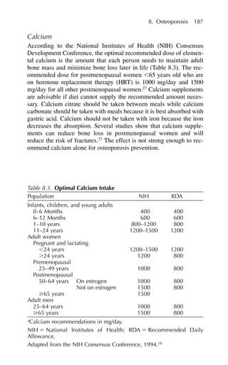 Calcium
According to the National Institutes of Health (NIH) Consensus
Development Conference, the optimal recommended dose of elemen-
tal calcium is the amount that each person needs to maintain adult
bone mass and minimize bone loss later in life (Table 8.3). The rec-
ommended dose for postmenopausal women ⬍65 years old who are
on hormone replacement therapy (HRT) is 1000 mg/day and 1500
mg/day for all other postmenopausal women.27
Calcium supplements
are advisable if diet cannot supply the recommended amount neces-
sary. Calcium citrate should be taken between meals while calcium
carbonate should be taken with meals because it is best absorbed with
gastric acid. Calcium should not be taken with iron because the iron
decreases the absorption. Several studies show that calcium supple-
ments can reduce bone loss in postmenopausal women and will
reduce the risk of fractures.27
The effect is not strong enough to rec-
ommend calcium alone for osteoporosis prevention.
8. Osteoporosis 187
Table 8.3. Optimal Calcium Intake
Population NIH RDA
Infants, children, and young adults
0–6 Months 400 400
6–12 Months 600 600
1–10 years 800–1200 800
11–24 years 1200–1500 1200
Adult women
Pregnant and lactating
⬍24 years 1200–1500 1200
⬎24 years 1200 800
Premenopausal
25–49 years 1000 800
Postmenopausal
50–64 years On estrogen 1000 800
Not on estrogen 1500 800
ⱖ65 years 1500
Adult men
25–64 years 1000 800
ⱖ65 years 1500 800
a
Calcium recommendations in mg/day.
NIH ⫽ National Institutes of Health; RDA ⫽ Recommended Daily
Allowance.
Adapted from the NIH Consensus Conference, 1994.18
 