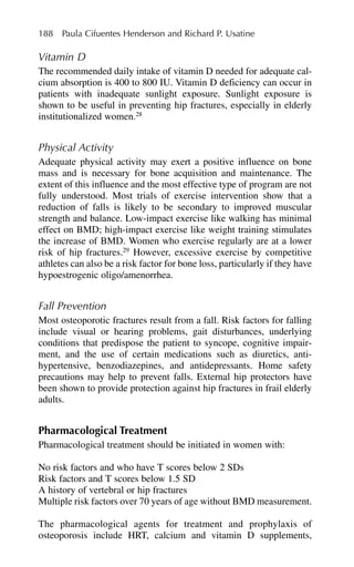 Vitamin D
The recommended daily intake of vitamin D needed for adequate cal-
cium absorption is 400 to 800 IU. Vitamin D deficiency can occur in
patients with inadequate sunlight exposure. Sunlight exposure is
shown to be useful in preventing hip fractures, especially in elderly
institutionalized women.28
Physical Activity
Adequate physical activity may exert a positive influence on bone
mass and is necessary for bone acquisition and maintenance. The
extent of this influence and the most effective type of program are not
fully understood. Most trials of exercise intervention show that a
reduction of falls is likely to be secondary to improved muscular
strength and balance. Low-impact exercise like walking has minimal
effect on BMD; high-impact exercise like weight training stimulates
the increase of BMD. Women who exercise regularly are at a lower
risk of hip fractures.29
However, excessive exercise by competitive
athletes can also be a risk factor for bone loss, particularly if they have
hypoestrogenic oligo/amenorrhea.
Fall Prevention
Most osteoporotic fractures result from a fall. Risk factors for falling
include visual or hearing problems, gait disturbances, underlying
conditions that predispose the patient to syncope, cognitive impair-
ment, and the use of certain medications such as diuretics, anti-
hypertensive, benzodiazepines, and antidepressants. Home safety
precautions may help to prevent falls. External hip protectors have
been shown to provide protection against hip fractures in frail elderly
adults.
Pharmacological Treatment
Pharmacological treatment should be initiated in women with:
No risk factors and who have T scores below 2 SDs
Risk factors and T scores below 1.5 SD
A history of vertebral or hip fractures
Multiple risk factors over 70 years of age without BMD measurement.
The pharmacological agents for treatment and prophylaxis of
osteoporosis include HRT, calcium and vitamin D supplements,
188 Paula Cifuentes Henderson and Richard P. Usatine
 