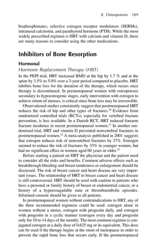 bisphosphonates, selective estrogen receptor modulators (SERMs),
intranasal calcitonin, and parathyroid hormone (PTH). While the most
widely prescribed regimen is HRT with calcium and vitamin D, there
are many reasons to consider using the other medications.
Inhibitors of Bone Resorption
Hormonal
Hormone Replacement Therapy (HRT)
In the PEPI trial, HRT increased BMD at the hip by 1.7 % and at the
spine by 3.5% to 5.0% over a 3-year period compared to placebo. HRT
inhibits bone loss for the duration of the therapy, which recurs once
therapy is discontinued. In premenopausal women with osteoporosis
secondary to hypoestrogenic stages, early intervention with estrogen to
achieve return of menses, is critical since bone loss may be irreversible.
Observational studies consistently suggest that postmenopausal HRT
reduces the risk of hip and other types of fractures.30
Evidence from
randomized controlled trials (RCTs), especially for vertebral fracture
prevention, is less available. In a Danish RCT, HRT reduced forearm
fracture incidence in recent postmenopausal women.31
In another ran-
domized trial, HRT and vitamin D prevented nonvertebral fractures in
postmenopausal women.32
A meta-analysis published in 2001 suggests
that estrogen reduces risk of nonvertebral fractures by 27%. Estrogen
seemed to reduce the risk of fractures by 33% in younger women, but
had no significant effect in women aged 60 years or older.33
Before starting a patient on HRT the physician and the patient need
to consider all the risks and benefits. Common adverse effects such as
breakthrough bleeding and breast tenderness or enlargement should be
discussed. The risk of breast cancer and heart disease are very impor-
tant issues. The relationship of HRT to breast cancer and heart disease
is still controversial. HRT should be used with caution in patients who
have a personal or family history of breast or endometrial cancer, or a
history of a hypercoagulable state or thromboembolic episodes.
Informed consent should be given to all patients.
In postmenopausal women without contraindications to HRT, any of
the three recommended regimens could be used: estrogen alone in
women without a uterus, estrogen with progestin daily, and estrogen
with progestin in a cyclic manner (estrogen every day and progestin
only for 10 to 14 days of the month). The most common regimen is con-
jugated estrogen at a daily dose of 0.625 mg or its equivalent. This dose
can be used if the therapy begins at the onset of menopause in order to
prevent the rapid bone loss that occurs early. If the postmenopausal
8. Osteoporosis 189
 