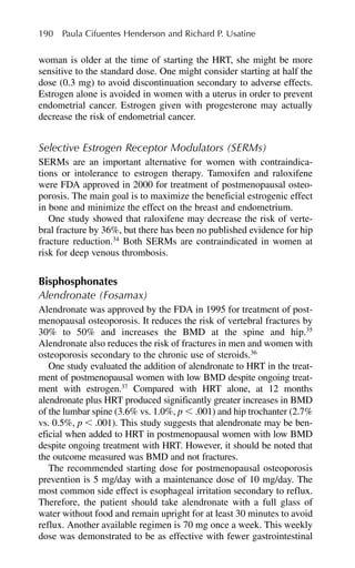 woman is older at the time of starting the HRT, she might be more
sensitive to the standard dose. One might consider starting at half the
dose (0.3 mg) to avoid discontinuation secondary to adverse effects.
Estrogen alone is avoided in women with a uterus in order to prevent
endometrial cancer. Estrogen given with progesterone may actually
decrease the risk of endometrial cancer.
Selective Estrogen Receptor Modulators (SERMs)
SERMs are an important alternative for women with contraindica-
tions or intolerance to estrogen therapy. Tamoxifen and raloxifene
were FDA approved in 2000 for treatment of postmenopausal osteo-
porosis. The main goal is to maximize the beneficial estrogenic effect
in bone and minimize the effect on the breast and endometrium.
One study showed that raloxifene may decrease the risk of verte-
bral fracture by 36%, but there has been no published evidence for hip
fracture reduction.34
Both SERMs are contraindicated in women at
risk for deep venous thrombosis.
Bisphosphonates
Alendronate (Fosamax)
Alendronate was approved by the FDA in 1995 for treatment of post-
menopausal osteoporosis. It reduces the risk of vertebral fractures by
30% to 50% and increases the BMD at the spine and hip.35
Alendronate also reduces the risk of fractures in men and women with
osteoporosis secondary to the chronic use of steroids.36
One study evaluated the addition of alendronate to HRT in the treat-
ment of postmenopausal women with low BMD despite ongoing treat-
ment with estrogen.37
Compared with HRT alone, at 12 months
alendronate plus HRT produced significantly greater increases in BMD
of the lumbar spine (3.6% vs. 1.0%, p ⬍ .001) and hip trochanter (2.7%
vs. 0.5%, p ⬍ .001). This study suggests that alendronate may be ben-
eficial when added to HRT in postmenopausal women with low BMD
despite ongoing treatment with HRT. However, it should be noted that
the outcome measured was BMD and not fractures.
The recommended starting dose for postmenopausal osteoporosis
prevention is 5 mg/day with a maintenance dose of 10 mg/day. The
most common side effect is esophageal irritation secondary to reflux.
Therefore, the patient should take alendronate with a full glass of
water without food and remain upright for at least 30 minutes to avoid
reflux. Another available regimen is 70 mg once a week. This weekly
dose was demonstrated to be as effective with fewer gastrointestinal
190 Paula Cifuentes Henderson and Richard P. Usatine
 