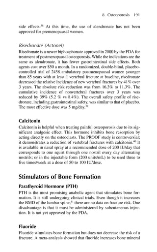 side effects.38
At this time, the use of alendronate has not been
approved for premenopausal women.
Risedronate (Actonel)
Risedronate is a newer biphosphonate approved in 2000 by the FDA for
treatment of postmenopausal osteoporosis. While the indications are the
same as alendronate, it has fewer gastrointestinal side effects. Both
agents cost over $50 a month. In a randomized, double-blind, placebo-
controlled trial of 2458 ambulatory postmenopausal women younger
than 85 years with at least 1 vertebral fracture at baseline, risedronate
decreased the relative incidence of new vertebral fractures by 41% over
3 years. The absolute risk reduction was from 16.3% to 11.3%. The
cumulative incidence of nonvertebral fractures over 3 years was
reduced by 39% (5.2 % vs 8.4%). The overall safety profile of rise-
dronate, including gastrointestinal safety, was similar to that of placebo.
The most effective dose was 5 mg/day.39
Calcitonin
Calcitonin is helpful when treating painful osteoporosis due to its sig-
nificant analgesic effect. This hormone inhibits bone resorption by
acting directly on the osteoclasts. The PROOF study is controversial;
it demonstrates a reduction of vertebral fractures with calcitonin.40
It
is available in nasal spray at a recommended dose of 200 IU/day that
corresponds to one squirt through one nostril every day alternating
nostrils; or in the injectable form (200 units/mL) to be used three to
five times/week at a dose of 50 to 100 IU/dose.
Stimulators of Bone Formation
Parathyroid Hormone (PTH)
PTH is the most promising anabolic agent that stimulates bone for-
mation. It is still undergoing clinical trials. Even though it increases
the BMD of the lumbar spine,41
there are no data on fracture risk. One
disadvantage is that it must be administered by subcutaneous injec-
tion. It is not yet approved by the FDA.
Fluoride
Fluoride stimulates bone formation but does not decrease the risk of a
fracture. A meta-analysis showed that fluoride increases bone mineral
8. Osteoporosis 191
 