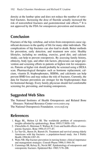 density at the lumbar spine and does not reduce the number of verte-
bral fractures. Increasing the dose of fluoride actually increased the
risk of nonvertebral fractures and gastrointestinal side effects.42
It is
not approved by the FDA for osteoporosis prevention and treatment.
Conclusion
Fractures of the hip, vertebrae, and wrists from osteoporosis cause sig-
nificant decreases in the quality of life for many older individuals. The
complications of hip fractures can also lead to death. Better methods
for prevention, early detection, and treatment now exist. Healthy
lifestyles, including no smoking, exercise, good diet, and calcium
intake, can help to prevent osteoporosis. By assessing family history,
ethnicity, body type, and other risk factors, physicians can target pre-
vention and screening efforts to patients at highest risk for osteoporo-
sis. Patients at higher risk should probably be screened using a DEXA
scan. Pharmacological therapies such as hormone replacement, cal-
cium, vitamin D, bisphosphonates, SERMs, and calcitonin can help
prevent BMD loss and may reduce the risk of fractures. Currently, the
data for fracture prevention are stronger for the bisphosponates than
for hormonal therapy. Every family physician should feel comfortable
screening for, preventing, and treating osteoporosis.
Suggested Web Sites
The National Institutes of Health Osteoporosis and Related Bone
Diseases: National Resource Center www.osteo.org
The National Osteoporosis Foundation. www.nof.org
References
1. Riggs BL, Melton LJ III. The worldwide problem of osteoporosis:
insights afforded by epidemiology. Bone 1995;17:505S–11S.
2. Chrischilles E, Shireman T, Wallace R. Costs and health effects of osteo-
porotic fractures. Bone 1994;15:377–87.
3. Lu Yao GL, Baron JA, Barrett JA. Treatment and survival among elderly
Americans with hip fractures: a population-based study. Am J Public
Health 1994;84:1287–91.
4. Watts NB. Hip fracture prevention in nursing homes: clinical importance
and management strategies. Consult Pharm 1996;11:944–54.
5. Cummings SR, Kelsey JL, Nevitt MC. Epidemiology of osteoporosis and
osteoporotic fractures. Epidemiol Rev 1985;7178–208.
192 Paula Cifuentes Henderson and Richard P. Usatine
 