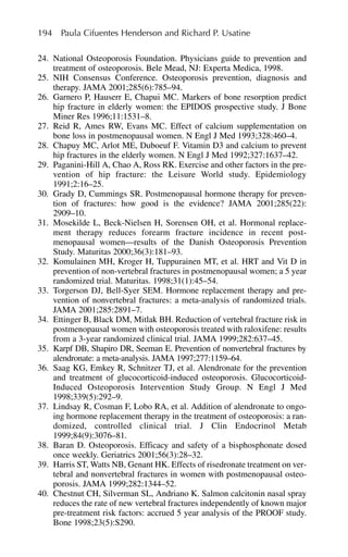 24. National Osteoporosis Foundation. Physicians guide to prevention and
treatment of osteoporosis. Bele Mead, NJ: Experta Medica, 1998.
25. NIH Consensus Conference. Osteoporosis prevention, diagnosis and
therapy. JAMA 2001;285(6):785–94.
26. Garnero P, Hauserr E, Chapui MC. Markers of bone resorption predict
hip fracture in elderly women: the EPIDOS prospective study. J Bone
Miner Res 1996;11:1531–8.
27. Reid R, Ames RW, Evans MC. Effect of calcium supplementation on
bone loss in postmenopausal women. N Engl J Med 1993;328:460–4.
28. Chapuy MC, Arlot ME, Duboeuf F. Vitamin D3 and calcium to prevent
hip fractures in the elderly women. N Engl J Med 1992;327:1637–42.
29. Paganini-Hill A, Chao A, Ross RK. Exercise and other factors in the pre-
vention of hip fracture: the Leisure World study. Epidemiology
1991;2:16–25.
30. Grady D, Cummings SR. Postmenopausal hormone therapy for preven-
tion of fractures: how good is the evidence? JAMA 2001;285(22):
2909–10.
31. Mosekilde L, Beck-Nielsen H, Sorensen OH, et al. Hormonal replace-
ment therapy reduces forearm fracture incidence in recent post-
menopausal women—results of the Danish Osteoporosis Prevention
Study. Maturitas 2000;36(3):181–93.
32. Komulainen MH, Kroger H, Tuppurainen MT, et al. HRT and Vit D in
prevention of non-vertebral fractures in postmenopausal women; a 5 year
randomized trial. Maturitas. 1998;31(1):45–54.
33. Torgerson DJ, Bell-Syer SEM. Hormone replacement therapy and pre-
vention of nonvertebral fractures: a meta-analysis of randomized trials.
JAMA 2001;285:2891–7.
34. Ettinger B, Black DM, Mitlak BH. Reduction of vertebral fracture risk in
postmenopausal women with osteoporosis treated with raloxifene: results
from a 3-year randomized clinical trial. JAMA 1999;282:637–45.
35. Karpf DB, Shapiro DR, Seeman E. Prevention of nonvertebral fractures by
alendronate: a meta-analysis. JAMA 1997;277:1159–64.
36. Saag KG, Emkey R, Schnitzer TJ, et al. Alendronate for the prevention
and treatment of glucocorticoid-induced osteoporosis. Glucocorticoid-
Induced Osteoporosis Intervention Study Group. N Engl J Med
1998;339(5):292–9.
37. Lindsay R, Cosman F, Lobo RA, et al. Addition of alendronate to ongo-
ing hormone replacement therapy in the treatment of osteoporosis: a ran-
domized, controlled clinical trial. J Clin Endocrinol Metab
1999;84(9):3076–81.
38. Baran D. Osteoporosis. Efficacy and safety of a bisphosphonate dosed
once weekly. Geriatrics 2001;56(3):28–32.
39. Harris ST, Watts NB, Genant HK. Effects of risedronate treatment on ver-
tebral and nonvertebral fractures in women with postmenopausal osteo-
porosis. JAMA 1999;282:1344–52.
40. Chestnut CH, Silverman SL, Andriano K. Salmon calcitonin nasal spray
reduces the rate of new vertebral fractures independently of known major
pre-treatment risk factors: accrued 5 year analysis of the PROOF study.
Bone 1998;23(5):S290.
194 Paula Cifuentes Henderson and Richard P. Usatine
 