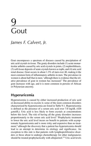 9
Gout
James F. Calvert, Jr.
Gout encompasses a spectrum of diseases caused by precipitation of
uric acid crystals in tissue. The gouty disorders include (1) acute monar-
ticular arthritis caused by uric acid crystals in joints, (2) nephrolithiasis,
(3) soft tissue deposits of urate crystals known as tophi, and (4) uric acid
renal disease. Gout occurs in about 1.3% of men over 40, making it the
most common form of inflammatory arthritis in men. The prevalence in
women is about half that in men,1
although there is evidence that the rel-
ative prevalence of gout in women has increased.2
The prevalence of
gout increases with age, and it is more common in persons of African
or Polynesian ancestry.
Hyperuricemia
Hyperuricemia is caused by either increased production of uric acid
or decreased ability to excrete it; some of the more common disorders
characterized by hyperuricemia are listed in Table 9.1. Hyperuricemia
is defined as the presence of a serum uric acid over 7.0 mg/dL (420
␮mol/L). Uric acid is less likely to form crystals at concentrations
below this level. The risk of having all the gouty disorders increases
proportionately to the serum uric acid level.3
Prophylactic treatment
to lower the uric acid level incurs no benefit to patients with asymp-
tomatic hyperuricemia and is more risky and expensive than no treat-
ment,4
although the discovery that a patient has hyperuricemia should
lead to an attempt to determine its etiology and significance. An
exception to this rule is that patients with lymphoproliferative disor-
ders or those about to undergo chemotherapy for other malignancies
should be treated prophylactically with allopurinol.5,6
Uric acid levels
 