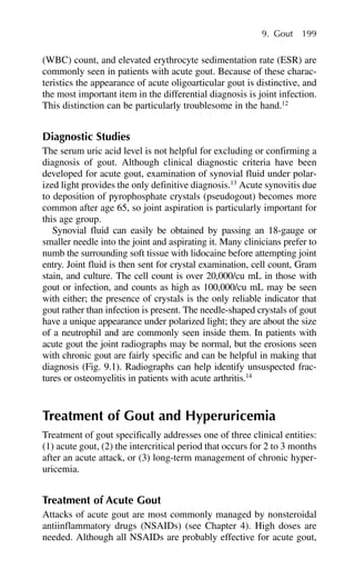 (WBC) count, and elevated erythrocyte sedimentation rate (ESR) are
commonly seen in patients with acute gout. Because of these charac-
teristics the appearance of acute oligoarticular gout is distinctive, and
the most important item in the differential diagnosis is joint infection.
This distinction can be particularly troublesome in the hand.12
Diagnostic Studies
The serum uric acid level is not helpful for excluding or confirming a
diagnosis of gout. Although clinical diagnostic criteria have been
developed for acute gout, examination of synovial fluid under polar-
ized light provides the only definitive diagnosis.13
Acute synovitis due
to deposition of pyrophosphate crystals (pseudogout) becomes more
common after age 65, so joint aspiration is particularly important for
this age group.
Synovial fluid can easily be obtained by passing an 18-gauge or
smaller needle into the joint and aspirating it. Many clinicians prefer to
numb the surrounding soft tissue with lidocaine before attempting joint
entry. Joint fluid is then sent for crystal examination, cell count, Gram
stain, and culture. The cell count is over 20,000/cu mL in those with
gout or infection, and counts as high as 100,000/cu mL may be seen
with either; the presence of crystals is the only reliable indicator that
gout rather than infection is present. The needle-shaped crystals of gout
have a unique appearance under polarized light; they are about the size
of a neutrophil and are commonly seen inside them. In patients with
acute gout the joint radiographs may be normal, but the erosions seen
with chronic gout are fairly specific and can be helpful in making that
diagnosis (Fig. 9.1). Radiographs can help identify unsuspected frac-
tures or osteomyelitis in patients with acute arthritis.14
Treatment of Gout and Hyperuricemia
Treatment of gout specifically addresses one of three clinical entities:
(1) acute gout, (2) the intercritical period that occurs for 2 to 3 months
after an acute attack, or (3) long-term management of chronic hyper-
uricemia.
Treatment of Acute Gout
Attacks of acute gout are most commonly managed by nonsteroidal
antiinflammatory drugs (NSAIDs) (see Chapter 4). High doses are
needed. Although all NSAIDs are probably effective for acute gout,
9. Gout 199
 