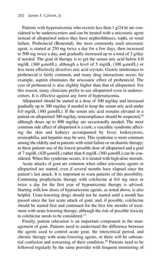 Patients with hyperuricemia who excrete less than 1 g/24 hr are con-
sidered to be underexcreters and can be treated with a uricosuric agent
instead of allopurinol unless they have nephrolithiasis, tophi, or renal
failure. Probenecid (Benemid), the most commonly used uricosuric
agent, is started at 250 mg twice a day for a few days, then increased
to 500 mg twice a day, and gradually increased up to a total of 3 g/day
if needed. The goal of therapy is to get the serum uric acid below 6.0
mg/dL (360 ␮mol/L), although a level of 5 mg/dL (300 ␮mol/L) or
less more effectively dissolves uric acid crystals. Gastric intolerance to
probenecid is fairly common, and many drug interactions occur; for
example, aspirin eliminates the uricosuric effect of probenecid. The
cost of probenecid is also slightly higher than that of allopurinol. For
this reason, many clinicians prefer to use allopurinol even in underex-
creters. It is effective against any form of hyperuricemia.
Allopurinol should be started at a dose of 100 mg/day and increased
gradually up to 300 mg/day if needed to keep the serum uric acid under
6.0 mg/dL (360 ␮mol/L). If the serum uric acid remains elevated in a
patient on allopurinol 300 mg/day, noncompliance should be suspected,20
although doses up to 800 mg/day are occasionally needed. The most
common side effect of allopurinol is a rash; a vasculitic syndrome affect-
ing the skin and kidneys accompanied by fever, leukocytosis,
eosinophilia, and hepatitis may be seen. This syndrome is more common
among the elderly and in patients with renal failure or on diuretic therapy;
in these patients use of the lowest possible dose of allopurinol and a goal
of 7 mg/dL (420 ␮mol/L) rather than 6 mg/dL (360 ␮mol/L) can be con-
sidered. When this syndrome occurs, it is treated with high-dose steroids.
Acute attacks of gout are common when either uricosuric agents or
allopurinol are started, even if several months have elapsed since the
patient’s last attack. It is important to warn patients of this possibility.
Continuing prophylactic therapy with colchicine at 0.6 mg once or
twice a day for the first year of hypouricemic therapy is advised.
Starting with low doses of hypouricemic agents, as noted above, is also
helpful. Urate-lowering drugs should not be started until a month has
passed since the last acute attack of gout, and, if possible, colchicine
should be started first and continued for the first few months of treat-
ment with urate-lowering therapy, although the risk of possible toxicity
to colchicine needs to be considered.13
Finally, patient education is an important component in the man-
agement of gout. Patients need to understand the difference between
the agents used to control acute gout, the intercritical period, and
chronic therapy with urate-lowering agents, or there will be substan-
tial confusion and worsening of their condition.20
Patients need to be
followed regularly by the same provider with frequent monitoring of
202 James F. Calvert, Jr.
 