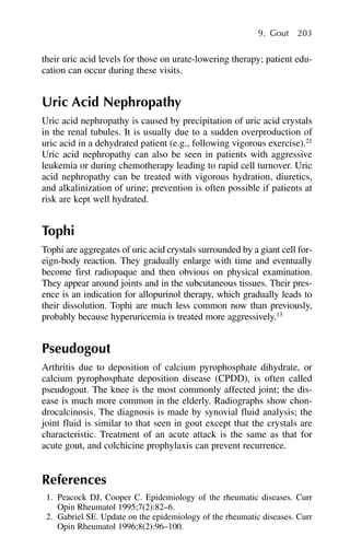 their uric acid levels for those on urate-lowering therapy; patient edu-
cation can occur during these visits.
Uric Acid Nephropathy
Uric acid nephropathy is caused by precipitation of uric acid crystals
in the renal tubules. It is usually due to a sudden overproduction of
uric acid in a dehydrated patient (e.g., following vigorous exercise).21
Uric acid nephropathy can also be seen in patients with aggressive
leukemia or during chemotherapy leading to rapid cell turnover. Uric
acid nephropathy can be treated with vigorous hydration, diuretics,
and alkalinization of urine; prevention is often possible if patients at
risk are kept well hydrated.
Tophi
Tophi are aggregates of uric acid crystals surrounded by a giant cell for-
eign-body reaction. They gradually enlarge with time and eventually
become first radiopaque and then obvious on physical examination.
They appear around joints and in the subcutaneous tissues. Their pres-
ence is an indication for allopurinol therapy, which gradually leads to
their dissolution. Tophi are much less common now than previously,
probably because hyperuricemia is treated more aggressively.13
Pseudogout
Arthritis due to deposition of calcium pyrophosphate dihydrate, or
calcium pyrophosphate deposition disease (CPDD), is often called
pseudogout. The knee is the most commonly affected joint; the dis-
ease is much more common in the elderly. Radiographs show chon-
drocalcinosis. The diagnosis is made by synovial fluid analysis; the
joint fluid is similar to that seen in gout except that the crystals are
characteristic. Treatment of an acute attack is the same as that for
acute gout, and colchicine prophylaxis can prevent recurrence.
References
1. Peacock DJ, Cooper C. Epidemiology of the rheumatic diseases. Curr
Opin Rheumatol 1995;7(2):82–6.
2. Gabriel SE. Update on the epidemiology of the rheumatic diseases. Curr
Opin Rheumatol 1996;8(2):96–100.
9. Gout 203
 