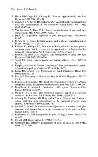 3. Harris MD, Siegel LB, Alloway JA. Gout and hyperuricemia. Am Fam
Physician 1999;59(4):925–34.
4. Campion EW, Glynn RJ, DeLarby DO. Asymptomatic hyperuricemia:
risks and consequences in the Normative Aging Study. Am J Med
1987;82:421–6.
5. Van Doomum S, Ryan PFJ. Clinical manifestations of gout and their
management. Med J Aust 2000;172:493–7.
6. Davis JC. A practical approach to gout. Postgrad Med 1999;106(4):
115–23.
7. Berkowitz D. Gout, hyperlipidemia, and diabetes interrelationships.
JAMA 1966;197:41:227–42.
8. Johnson RJ, Kivlighn SD, Kim Y, et al. Reappraisal of the pathogenesis
and consequences of hyperuricemia in hypertension, cardiovascular dis-
ease, and renal disease. Am J Kidney Dis 1999;33(2):225–34.
9. Pittman JR, Bross MH. Diagnosis and management of gout. Am Fam
Physician 1999;59(7):1799–806.
10. Snaith ML. Gout, hyperuricemia, and crystal arthritis. BMJ 1995;310:
521–4.
11. Joseph J, McGrath H. Gout or ‘pseudogout’: how to differentiate crystal-
induced arthropathies. Geriatrics 1995;50(4):13–39.
12. Louis DS, Jebson DL. Mimickers of hand infections. Hand Clin
1998;14(4):519–29.
13. Fam AG. Managing problem gout. Ann Acad Med Singapore 1998;27:
93–9.
14. Beutler A, Schumacher HR. Gout and ‘pseudogout’: when are arthritic
symptoms caused by crystal deposition? Postgrad Med 1994;2:103–20.
15. Ben-Chetrit E, Micha L. Colchicine: 1998 update. Semin Arthritis
Rheum 1998;28(1):48–59.
16. Milne ST, Meek PD. Fatal colchicine overdose: report of a case and
review of the literature. Am J Emerg Med 1998;16(6):603–8.
17. Alloway JA, Moriarty MJ, Hoogland YT, et al. Comparison of triamci-
nolone acetonide with indomethacin in the treatment of acute gouty
arthritis. J Rheumatol 1993;20:1383–5.
18. Axelrod D, Preston D. A comparison of parenteral adrenocorticotrophic
hormone with indomethacin in the treatment of acute gout. Arthritis
Rheum 1988;31:803–5.
19. Emmerson BT. The management of gout. N Engl J Med 1996;334(7):
445–51.
20. Corkill MM. Gout. NZ Med J 1994;107:337–9.
21. Wortmann RL. Effective management of gout: an analogy. Am J Med
1998;105:513–14.
204 James F. Calvert, Jr.
 