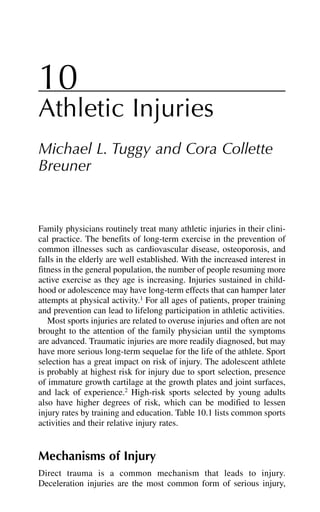 10
Athletic Injuries
Michael L. Tuggy and Cora Collette
Breuner
Family physicians routinely treat many athletic injuries in their clini-
cal practice. The benefits of long-term exercise in the prevention of
common illnesses such as cardiovascular disease, osteoporosis, and
falls in the elderly are well established. With the increased interest in
fitness in the general population, the number of people resuming more
active exercise as they age is increasing. Injuries sustained in child-
hood or adolescence may have long-term effects that can hamper later
attempts at physical activity.1
For all ages of patients, proper training
and prevention can lead to lifelong participation in athletic activities.
Most sports injuries are related to overuse injuries and often are not
brought to the attention of the family physician until the symptoms
are advanced. Traumatic injuries are more readily diagnosed, but may
have more serious long-term sequelae for the life of the athlete. Sport
selection has a great impact on risk of injury. The adolescent athlete
is probably at highest risk for injury due to sport selection, presence
of immature growth cartilage at the growth plates and joint surfaces,
and lack of experience.2
High-risk sports selected by young adults
also have higher degrees of risk, which can be modified to lessen
injury rates by training and education. Table 10.1 lists common sports
activities and their relative injury rates.
Mechanisms of Injury
Direct trauma is a common mechanism that leads to injury.
Deceleration injuries are the most common form of serious injury,
 