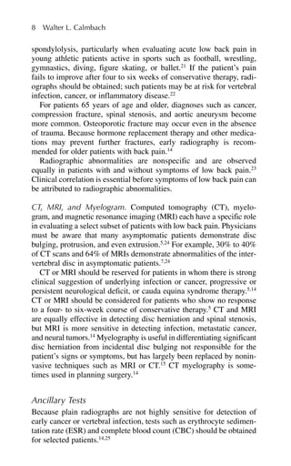 spondylolysis, particularly when evaluating acute low back pain in
young athletic patients active in sports such as football, wrestling,
gymnastics, diving, figure skating, or ballet.21
If the patient’s pain
fails to improve after four to six weeks of conservative therapy, radi-
ographs should be obtained; such patients may be at risk for vertebral
infection, cancer, or inflammatory disease.22
For patients 65 years of age and older, diagnoses such as cancer,
compression fracture, spinal stenosis, and aortic aneurysm become
more common. Osteoporotic fracture may occur even in the absence
of trauma. Because hormone replacement therapy and other medica-
tions may prevent further fractures, early radiography is recom-
mended for older patients with back pain.14
Radiographic abnormalities are nonspecific and are observed
equally in patients with and without symptoms of low back pain.23
Clinical correlation is essential before symptoms of low back pain can
be attributed to radiographic abnormalities.
CT, MRI, and Myelogram. Computed tomography (CT), myelo-
gram, and magnetic resonance imaging (MRI) each have a specific role
in evaluating a select subset of patients with low back pain. Physicians
must be aware that many asymptomatic patients demonstrate disc
bulging, protrusion, and even extrusion.5,24
For example, 30% to 40%
of CT scans and 64% of MRIs demonstrate abnormalities of the inter-
vertebral disc in asymptomatic patients.7,24
CT or MRI should be reserved for patients in whom there is strong
clinical suggestion of underlying infection or cancer, progressive or
persistent neurological deficit, or cauda equina syndrome therapy.5,14
CT or MRI should be considered for patients who show no response
to a four- to six-week course of conservative therapy.5
CT and MRI
are equally effective in detecting disc herniation and spinal stenosis,
but MRI is more sensitive in detecting infection, metastatic cancer,
and neural tumors.14
Myelography is useful in differentiating significant
disc herniation from incidental disc bulging not responsible for the
patient’s signs or symptoms, but has largely been replaced by nonin-
vasive techniques such as MRI or CT.15
CT myelography is some-
times used in planning surgery.14
Ancillary Tests
Because plain radiographs are not highly sensitive for detection of
early cancer or vertebral infection, tests such as erythrocyte sedimen-
tation rate (ESR) and complete blood count (CBC) should be obtained
for selected patients.14,25
8 Walter L. Calmbach
 