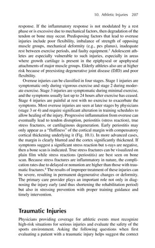 response. If the inflammatory response is not modulated by a rest
phase or is excessive due to mechanical factors, then degradation of the
tendon or bone may occur. Predisposing factors that lead to overuse
injuries include poor flexibility, imbalance of strength of opposing
muscle groups, mechanical deformity (e.g., pes planus), inadequate
rest between exercise periods, and faulty equipment.3
Adolescent ath-
letes are especially vulnerable to such injuries, especially in areas
where growth cartilage is present in the epiphyseal or apophyseal
attachments of major muscle groups. Elderly athletes also are at higher
risk because of preexisting degenerative joint disease (DJD) and poor
flexibility.
Overuse injuries can be classified in four stages. Stage 1 injuries are
symptomatic only during vigorous exercise and stage 2 during moder-
ate exercise. Stage 3 injuries are symptomatic during minimal exercise,
and the symptoms usually last up to 24 hours after exercise has ceased.
Stage 4 injuries are painful at rest with no exercise to exacerbate the
symptoms. Most overuse injuries are seen at later stages by physicians
(stage 3 or 4) and require significant alteration in training schedules to
allow healing of the injury. Progressive inflammation from overuse can
eventually lead to tendon disruption, periostitis (stress reaction), true
stress fractures, or cartilaginous degeneration. Early periostitis may
only appear as a “fluffiness” of the cortical margin with compensatory
cortical thickening underlying it (Fig. 10.1). In more advanced cases,
the margin is clearly blurred and the cortex significantly thickened. If
symptoms suggest a significant stress reaction but x-rays are negative,
then a bone scan is indicated. True stress fractures can be visualized on
plain film while stress reactions (periostitis) are best seen on bone
scan. Because stress fractures are inflammatory in nature, the compli-
cation rates due to delayed or nonunion are higher than those with trau-
matic fractures.4
The results of improper treatment of these injuries can
be severe, resulting in permanent degenerative changes or deformity.
The primary care provider plays an important role not only in diag-
nosing the injury early (and thus shortening the rehabilitation period)
but also in stressing prevention with proper training guidance and
timely intervention.
Traumatic Injuries
Physicians providing coverage for athletic events must recognize
high-risk situations for serious injuries and evaluate the safety of the
sports environment. Asking the following questions when first
evaluating a patient with a traumatic injury helps suggest the correct
10. Athletic Injuries 207
 