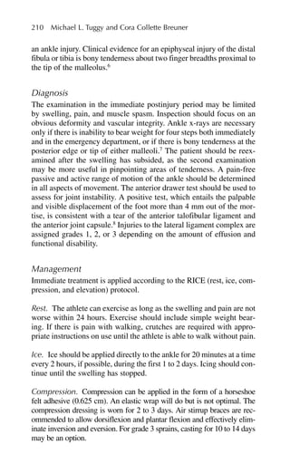 an ankle injury. Clinical evidence for an epiphyseal injury of the distal
fibula or tibia is bony tenderness about two finger breadths proximal to
the tip of the malleolus.6
Diagnosis
The examination in the immediate postinjury period may be limited
by swelling, pain, and muscle spasm. Inspection should focus on an
obvious deformity and vascular integrity. Ankle x-rays are necessary
only if there is inability to bear weight for four steps both immediately
and in the emergency department, or if there is bony tenderness at the
posterior edge or tip of either malleoli.7
The patient should be reex-
amined after the swelling has subsided, as the second examination
may be more useful in pinpointing areas of tenderness. A pain-free
passive and active range of motion of the ankle should be determined
in all aspects of movement. The anterior drawer test should be used to
assess for joint instability. A positive test, which entails the palpable
and visible displacement of the foot more than 4 mm out of the mor-
tise, is consistent with a tear of the anterior talofibular ligament and
the anterior joint capsule.8
Injuries to the lateral ligament complex are
assigned grades 1, 2, or 3 depending on the amount of effusion and
functional disability.
Management
Immediate treatment is applied according to the RICE (rest, ice, com-
pression, and elevation) protocol.
Rest. The athlete can exercise as long as the swelling and pain are not
worse within 24 hours. Exercise should include simple weight bear-
ing. If there is pain with walking, crutches are required with appro-
priate instructions on use until the athlete is able to walk without pain.
Ice. Ice should be applied directly to the ankle for 20 minutes at a time
every 2 hours, if possible, during the first 1 to 2 days. Icing should con-
tinue until the swelling has stopped.
Compression. Compression can be applied in the form of a horseshoe
felt adhesive (0.625 cm). An elastic wrap will do but is not optimal. The
compression dressing is worn for 2 to 3 days. Air stirrup braces are rec-
ommended to allow dorsiflexion and plantar flexion and effectively elim-
inate inversion and eversion. For grade 3 sprains, casting for 10 to 14 days
may be an option.
210 Michael L. Tuggy and Cora Collette Breuner
 