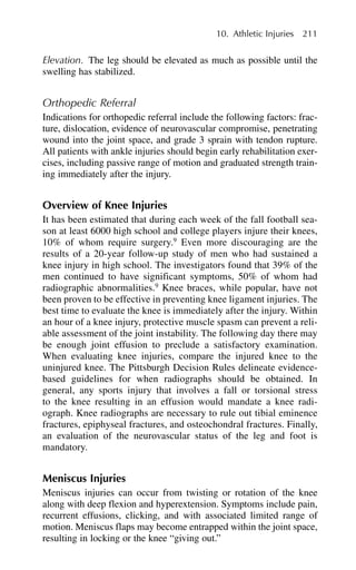 Elevation. The leg should be elevated as much as possible until the
swelling has stabilized.
Orthopedic Referral
Indications for orthopedic referral include the following factors: frac-
ture, dislocation, evidence of neurovascular compromise, penetrating
wound into the joint space, and grade 3 sprain with tendon rupture.
All patients with ankle injuries should begin early rehabilitation exer-
cises, including passive range of motion and graduated strength train-
ing immediately after the injury.
Overview of Knee Injuries
It has been estimated that during each week of the fall football sea-
son at least 6000 high school and college players injure their knees,
10% of whom require surgery.9
Even more discouraging are the
results of a 20-year follow-up study of men who had sustained a
knee injury in high school. The investigators found that 39% of the
men continued to have significant symptoms, 50% of whom had
radiographic abnormalities.9
Knee braces, while popular, have not
been proven to be effective in preventing knee ligament injuries. The
best time to evaluate the knee is immediately after the injury. Within
an hour of a knee injury, protective muscle spasm can prevent a reli-
able assessment of the joint instability. The following day there may
be enough joint effusion to preclude a satisfactory examination.
When evaluating knee injuries, compare the injured knee to the
uninjured knee. The Pittsburgh Decision Rules delineate evidence-
based guidelines for when radiographs should be obtained. In
general, any sports injury that involves a fall or torsional stress
to the knee resulting in an effusion would mandate a knee radi-
ograph. Knee radiographs are necessary to rule out tibial eminence
fractures, epiphyseal fractures, and osteochondral fractures. Finally,
an evaluation of the neurovascular status of the leg and foot is
mandatory.
Meniscus Injuries
Meniscus injuries can occur from twisting or rotation of the knee
along with deep flexion and hyperextension. Symptoms include pain,
recurrent effusions, clicking, and with associated limited range of
motion. Meniscus flaps may become entrapped within the joint space,
resulting in locking or the knee “giving out.”
10. Athletic Injuries 211
 