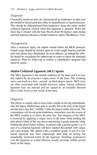 Diagnosis
Classically, meniscus tears are characterized by tenderness or pain over
the medial or lateral joint line either in hyperflexion or hyperextension.
This should be differentiated from tenderness along the entire medial
collateral ligament elicited when that ligament is sprained. When the
lower leg is rotated with the knee flexed about 90 degrees, pain during
external rotation indicates a medial meniscus injury (McMurray’s test).
Management
After a meniscus injury, the athlete should follow the RICE protocol.
Crutch usage should be insisted upon to avoid weight bearing until the
pain and edema have diminished. In most athletes, an orthopedic refer-
ral should be considered for arthroscopy in order to repair the damaged
meniscus. Plan for follow-up to initiate a rehabilitative program and
return to sports.
Medial Collateral Ligament (MCL) Sprain
The MCL ligament is the medial stabilizer of the knee and it is usu-
ally injured by an excessive valgus stress of the knee. The resulting
stress can result in a first-, second-, or third-degree sprain. MCL tears
are often associated with medial meniscus injury. Lateral collateral
ligament tears are unusual and are caused by an inwardly directed
blow (varus force) to the inside of the knee.
Diagnosis
The player is usually able to bear some weight on the leg immediately
after the injury. Medial knee pain is usually felt at the time of the injury
and the knee may feel “wobbly” while the player walks afterward. The
examination will reveal acute tenderness somewhere over the course of
the MCL usually at or above the joint line. The integrity of the MCL
is assessed by applying a valgus stress to the knee while holding the
tibia about a third of the way down and forcing it gently laterally while
holding the distal femur in place. A patient with a partial (grade 1 or 2)
tear of a collateral ligament will have marked discomfort with valgus
and varus testing. The athlete with a complete (grade 3) tear of a col-
lateral ligament may have surprisingly little pain on testing but
remarkably increased laxity of the ligament. Swelling, ecchymosis
over the ligament or a joint effusion, usually develops within several
hours of the injury.
212 Michael L. Tuggy and Cora Collette Breuner
 