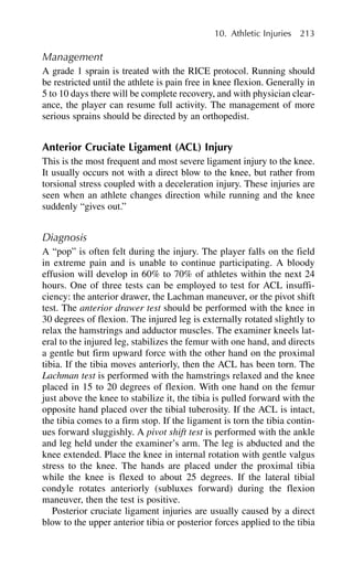 Management
A grade 1 sprain is treated with the RICE protocol. Running should
be restricted until the athlete is pain free in knee flexion. Generally in
5 to 10 days there will be complete recovery, and with physician clear-
ance, the player can resume full activity. The management of more
serious sprains should be directed by an orthopedist.
Anterior Cruciate Ligament (ACL) Injury
This is the most frequent and most severe ligament injury to the knee.
It usually occurs not with a direct blow to the knee, but rather from
torsional stress coupled with a deceleration injury. These injuries are
seen when an athlete changes direction while running and the knee
suddenly “gives out.”
Diagnosis
A “pop” is often felt during the injury. The player falls on the field
in extreme pain and is unable to continue participating. A bloody
effusion will develop in 60% to 70% of athletes within the next 24
hours. One of three tests can be employed to test for ACL insuffi-
ciency: the anterior drawer, the Lachman maneuver, or the pivot shift
test. The anterior drawer test should be performed with the knee in
30 degrees of flexion. The injured leg is externally rotated slightly to
relax the hamstrings and adductor muscles. The examiner kneels lat-
eral to the injured leg, stabilizes the femur with one hand, and directs
a gentle but firm upward force with the other hand on the proximal
tibia. If the tibia moves anteriorly, then the ACL has been torn. The
Lachman test is performed with the hamstrings relaxed and the knee
placed in 15 to 20 degrees of flexion. With one hand on the femur
just above the knee to stabilize it, the tibia is pulled forward with the
opposite hand placed over the tibial tuberosity. If the ACL is intact,
the tibia comes to a firm stop. If the ligament is torn the tibia contin-
ues forward sluggishly. A pivot shift test is performed with the ankle
and leg held under the examiner’s arm. The leg is abducted and the
knee extended. Place the knee in internal rotation with gentle valgus
stress to the knee. The hands are placed under the proximal tibia
while the knee is flexed to about 25 degrees. If the lateral tibial
condyle rotates anteriorly (subluxes forward) during the flexion
maneuver, then the test is positive.
Posterior cruciate ligament injuries are usually caused by a direct
blow to the upper anterior tibia or posterior forces applied to the tibia
10. Athletic Injuries 213
 