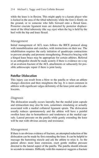 while the knee is in flexion. This might apply to a karate player who
is kicked in the area of the tibial tuberosity while the foot is firmly on
the ground, or to someone who falls forward onto a flexed knee.
Posterior cruciate ligament tears are detected by posterior displace-
ment of the tibial tuberosity (the sag sign) when the leg is held by the
heel with the hip and knee flexed.
Management
Initial management of ACL tears follows the RICE protocol along
with immobilization and crutches, with instructions on their use. The
rehabilitation requires the early initiation of quadriceps contractions
to prevent atrophy and promote strengthening. Protective bracing with
a hinged knee brace may be appropriate for certain athletes. Referral
to an orthopedist should be made acutely if there is evidence on x-ray
of an avulsion fracture of the ACL attachments or subacutely for pos-
sible arthroscopic repair if there is joint laxity.
Patellar Dislocation
This injury can result from a blow to the patella or when an athlete
changes direction and then straightens the leg. It is most common in
athletes with significant valgus deformity of the knee joint and in ado-
lescents.
Diagnosis
The dislocation usually occurs laterally, but the medial joint capsule
and retinaculum may also be torn, sometimes simulating or actually
associated with a medial collateral ligament sprain. The dislocation
usually reduces spontaneously and the athlete will have a painful
swollen knee due to hemarthrosis and tenderness at the medial cap-
sule. Lateral pressure on the patella while gently extending the knee
will be met with obvious anxiety and resistance.
Management
If there is no obvious evidence of fracture, an attempted reduction of the
dislocation can be made by first extending the knee. It can be helpful to
massage the hamstring muscle and ask the athlete to relax it. As the
patient allows more knee extension, exert gentle midline pressure
directed to the lateral aspect of the patella. The patella should relocate
in seconds to minutes. Difficulty with this maneuver suggests a fracture
214 Michael L. Tuggy and Cora Collette Breuner
 