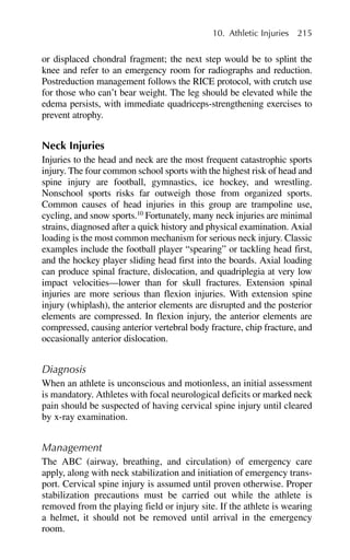 or displaced chondral fragment; the next step would be to splint the
knee and refer to an emergency room for radiographs and reduction.
Postreduction management follows the RICE protocol, with crutch use
for those who can’t bear weight. The leg should be elevated while the
edema persists, with immediate quadriceps-strengthening exercises to
prevent atrophy.
Neck Injuries
Injuries to the head and neck are the most frequent catastrophic sports
injury. The four common school sports with the highest risk of head and
spine injury are football, gymnastics, ice hockey, and wrestling.
Nonschool sports risks far outweigh those from organized sports.
Common causes of head injuries in this group are trampoline use,
cycling, and snow sports.10
Fortunately, many neck injuries are minimal
strains, diagnosed after a quick history and physical examination. Axial
loading is the most common mechanism for serious neck injury. Classic
examples include the football player “spearing” or tackling head first,
and the hockey player sliding head first into the boards. Axial loading
can produce spinal fracture, dislocation, and quadriplegia at very low
impact velocities—lower than for skull fractures. Extension spinal
injuries are more serious than flexion injuries. With extension spine
injury (whiplash), the anterior elements are disrupted and the posterior
elements are compressed. In flexion injury, the anterior elements are
compressed, causing anterior vertebral body fracture, chip fracture, and
occasionally anterior dislocation.
Diagnosis
When an athlete is unconscious and motionless, an initial assessment
is mandatory. Athletes with focal neurological deficits or marked neck
pain should be suspected of having cervical spine injury until cleared
by x-ray examination.
Management
The ABC (airway, breathing, and circulation) of emergency care
apply, along with neck stabilization and initiation of emergency trans-
port. Cervical spine injury is assumed until proven otherwise. Proper
stabilization precautions must be carried out while the athlete is
removed from the playing field or injury site. If the athlete is wearing
a helmet, it should not be removed until arrival in the emergency
room.
10. Athletic Injuries 215
 