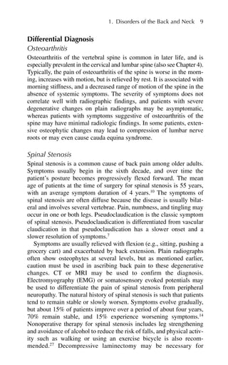 Differential Diagnosis
Osteoarthritis
Osteoarthritis of the vertebral spine is common in later life, and is
especially prevalent in the cervical and lumbar spine (also see Chapter 4).
Typically, the pain of osteoarthritis of the spine is worse in the morn-
ing, increases with motion, but is relieved by rest. It is associated with
morning stiffness, and a decreased range of motion of the spine in the
absence of systemic symptoms. The severity of symptoms does not
correlate well with radiographic findings, and patients with severe
degenerative changes on plain radiographs may be asymptomatic,
whereas patients with symptoms suggestive of osteoarthritis of the
spine may have minimal radiologic findings. In some patients, exten-
sive osteophytic changes may lead to compression of lumbar nerve
roots or may even cause cauda equina syndrome.
Spinal Stenosis
Spinal stenosis is a common cause of back pain among older adults.
Symptoms usually begin in the sixth decade, and over time the
patient’s posture becomes progressively flexed forward. The mean
age of patients at the time of surgery for spinal stenosis is 55 years,
with an average symptom duration of 4 years.10
The symptoms of
spinal stenosis are often diffuse because the disease is usually bilat-
eral and involves several vertebrae. Pain, numbness, and tingling may
occur in one or both legs. Pseudoclaudication is the classic symptom
of spinal stenosis. Pseudoclaudication is differentiated from vascular
claudication in that pseudoclaudication has a slower onset and a
slower resolution of symptoms.7
Symptoms are usually relieved with flexion (e.g., sitting, pushing a
grocery cart) and exacerbated by back extension. Plain radiographs
often show osteophytes at several levels, but as mentioned earlier,
caution must be used in ascribing back pain to these degenerative
changes. CT or MRI may be used to confirm the diagnosis.
Electromyography (EMG) or somatosensory evoked potentials may
be used to differentiate the pain of spinal stenosis from peripheral
neuropathy. The natural history of spinal stenosis is such that patients
tend to remain stable or slowly worsen. Symptoms evolve gradually,
but about 15% of patients improve over a period of about four years,
70% remain stable, and 15% experience worsening symptoms.14
Nonoperative therapy for spinal stenosis includes leg strengthening
and avoidance of alcohol to reduce the risk of falls, and physical activ-
ity such as walking or using an exercise bicycle is also recom-
mended.27
Decompressive laminectomy may be necessary for
1. Disorders of the Back and Neck 9
 