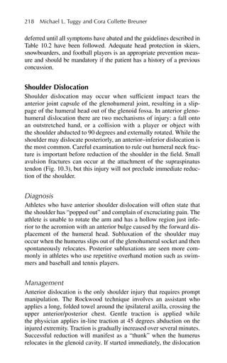 deferred until all symptoms have abated and the guidelines described in
Table 10.2 have been followed. Adequate head protection in skiers,
snowboarders, and football players is an appropriate prevention meas-
ure and should be mandatory if the patient has a history of a previous
concussion.
Shoulder Dislocation
Shoulder dislocation may occur when sufficient impact tears the
anterior joint capsule of the glenohumeral joint, resulting in a slip-
page of the humeral head out of the glenoid fossa. In anterior gleno-
humeral dislocation there are two mechanisms of injury: a fall onto
an outstretched hand, or a collision with a player or object with
the shoulder abducted to 90 degrees and externally rotated. While the
shoulder may dislocate posteriorly, an anterior–inferior dislocation is
the most common. Careful examination to rule out humeral neck frac-
ture is important before reduction of the shoulder in the field. Small
avulsion fractures can occur at the attachment of the supraspinatus
tendon (Fig. 10.3), but this injury will not preclude immediate reduc-
tion of the shoulder.
Diagnosis
Athletes who have anterior shoulder dislocation will often state that
the shoulder has “popped out” and complain of excruciating pain. The
athlete is unable to rotate the arm and has a hollow region just infe-
rior to the acromion with an anterior bulge caused by the forward dis-
placement of the humeral head. Subluxation of the shoulder may
occur when the humerus slips out of the glenohumeral socket and then
spontaneously relocates. Posterior subluxations are seen more com-
monly in athletes who use repetitive overhand motion such as swim-
mers and baseball and tennis players.
Management
Anterior dislocation is the only shoulder injury that requires prompt
manipulation. The Rockwood technique involves an assistant who
applies a long, folded towel around the ipsilateral axilla, crossing the
upper anterior/posterior chest. Gentle traction is applied while
the physician applies in-line traction at 45 degrees abduction on the
injured extremity. Traction is gradually increased over several minutes.
Successful reduction will manifest as a “thunk” when the humerus
relocates in the glenoid cavity. If started immediately, the dislocation
218 Michael L. Tuggy and Cora Collette Breuner
 