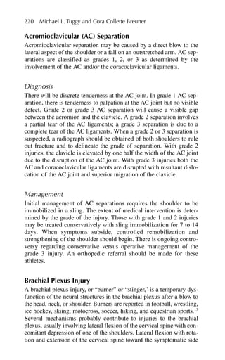 Acromioclavicular (AC) Separation
Acromioclavicular separation may be caused by a direct blow to the
lateral aspect of the shoulder or a fall on an outstretched arm. AC sep-
arations are classified as grades 1, 2, or 3 as determined by the
involvement of the AC and/or the coracoclavicular ligaments.
Diagnosis
There will be discrete tenderness at the AC joint. In grade 1 AC sep-
aration, there is tenderness to palpation at the AC joint but no visible
defect. Grade 2 or grade 3 AC separation will cause a visible gap
between the acromion and the clavicle. A grade 2 separation involves
a partial tear of the AC ligaments; a grade 3 separation is due to a
complete tear of the AC ligaments. When a grade 2 or 3 separation is
suspected, a radiograph should be obtained of both shoulders to rule
out fracture and to delineate the grade of separation. With grade 2
injuries, the clavicle is elevated by one half the width of the AC joint
due to the disruption of the AC joint. With grade 3 injuries both the
AC and coracoclavicular ligaments are disrupted with resultant dislo-
cation of the AC joint and superior migration of the clavicle.
Management
Initial management of AC separations requires the shoulder to be
immobilized in a sling. The extent of medical intervention is deter-
mined by the grade of the injury. Those with grade 1 and 2 injuries
may be treated conservatively with sling immobilization for 7 to 14
days. When symptoms subside, controlled remobilization and
strengthening of the shoulder should begin. There is ongoing contro-
versy regarding conservative versus operative management of the
grade 3 injury. An orthopedic referral should be made for these
athletes.
Brachial Plexus Injury
A brachial plexus injury, or “burner” or “stinger,” is a temporary dys-
function of the neural structures in the brachial plexus after a blow to
the head, neck, or shoulder. Burners are reported in football, wrestling,
ice hockey, skiing, motocross, soccer, hiking, and equestrian sports.15
Several mechanisms probably contribute to injuries to the brachial
plexus, usually involving lateral flexion of the cervical spine with con-
comitant depression of one of the shoulders. Lateral flexion with rota-
tion and extension of the cervical spine toward the symptomatic side
220 Michael L. Tuggy and Cora Collette Breuner
 