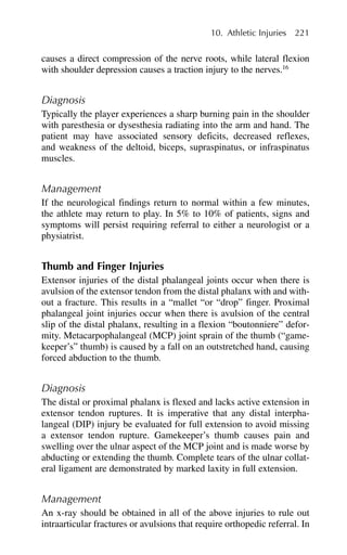causes a direct compression of the nerve roots, while lateral flexion
with shoulder depression causes a traction injury to the nerves.16
Diagnosis
Typically the player experiences a sharp burning pain in the shoulder
with paresthesia or dysesthesia radiating into the arm and hand. The
patient may have associated sensory deficits, decreased reflexes,
and weakness of the deltoid, biceps, supraspinatus, or infraspinatus
muscles.
Management
If the neurological findings return to normal within a few minutes,
the athlete may return to play. In 5% to 10% of patients, signs and
symptoms will persist requiring referral to either a neurologist or a
physiatrist.
Thumb and Finger Injuries
Extensor injuries of the distal phalangeal joints occur when there is
avulsion of the extensor tendon from the distal phalanx with and with-
out a fracture. This results in a “mallet “or “drop” finger. Proximal
phalangeal joint injuries occur when there is avulsion of the central
slip of the distal phalanx, resulting in a flexion “boutonniere” defor-
mity. Metacarpophalangeal (MCP) joint sprain of the thumb (“game-
keeper’s” thumb) is caused by a fall on an outstretched hand, causing
forced abduction to the thumb.
Diagnosis
The distal or proximal phalanx is flexed and lacks active extension in
extensor tendon ruptures. It is imperative that any distal interpha-
langeal (DIP) injury be evaluated for full extension to avoid missing
a extensor tendon rupture. Gamekeeper’s thumb causes pain and
swelling over the ulnar aspect of the MCP joint and is made worse by
abducting or extending the thumb. Complete tears of the ulnar collat-
eral ligament are demonstrated by marked laxity in full extension.
Management
An x-ray should be obtained in all of the above injuries to rule out
intraarticular fractures or avulsions that require orthopedic referral. In
10. Athletic Injuries 221
 
