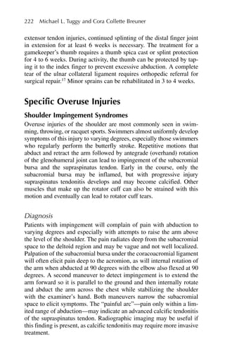 extensor tendon injuries, continued splinting of the distal finger joint
in extension for at least 6 weeks is necessary. The treatment for a
gamekeeper’s thumb requires a thumb spica cast or splint protection
for 4 to 6 weeks. During activity, the thumb can be protected by tap-
ing it to the index finger to prevent excessive abduction. A complete
tear of the ulnar collateral ligament requires orthopedic referral for
surgical repair.17
Minor sprains can be rehabilitated in 3 to 4 weeks.
Specific Overuse Injuries
Shoulder Impingement Syndromes
Overuse injuries of the shoulder are most commonly seen in swim-
ming, throwing, or racquet sports. Swimmers almost uniformly develop
symptoms of this injury to varying degrees, especially those swimmers
who regularly perform the butterfly stroke. Repetitive motions that
abduct and retract the arm followed by antegrade (overhand) rotation
of the glenohumeral joint can lead to impingement of the subacromial
bursa and the supraspinatus tendon. Early in the course, only the
subacromial bursa may be inflamed, but with progressive injury
supraspinatus tendonitis develops and may become calcified. Other
muscles that make up the rotator cuff can also be strained with this
motion and eventually can lead to rotator cuff tears.
Diagnosis
Patients with impingement will complain of pain with abduction to
varying degrees and especially with attempts to raise the arm above
the level of the shoulder. The pain radiates deep from the subacromial
space to the deltoid region and may be vague and not well localized.
Palpation of the subacromial bursa under the coracoacromial ligament
will often elicit pain deep to the acromion, as will internal rotation of
the arm when abducted at 90 degrees with the elbow also flexed at 90
degrees. A second maneuver to detect impingement is to extend the
arm forward so it is parallel to the ground and then internally rotate
and abduct the arm across the chest while stabilizing the shoulder
with the examiner’s hand. Both maneuvers narrow the subacromial
space to elicit symptoms. The “painful arc”—pain only within a lim-
ited range of abduction—may indicate an advanced calcific tendonitis
of the supraspinatus tendon. Radiographic imaging may be useful if
this finding is present, as calcific tendonitis may require more invasive
treatment.
222 Michael L. Tuggy and Cora Collette Breuner
 