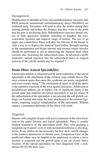Management
Modification of shoulder activity and antiinflammatory measures [the
RICE protocol, nonsteroidal antiinflammatory drugs (NSAIDs)] are
instituted early. Swimmers will need to alter the strokes during their
training periods and reduce the distance that they swim to the point
that the pain is decreasing daily. Rehabilitation exercises should con-
sist of both aggressive shoulder stretching to lengthen the cora-
coacromial ligament and improve range of motion. The use of an
upper arm counterforce brace will alter the fulcrum of the biceps in
such a way as to depress the humeral head further. Strength training
of the supraspinatus and biceps internal and external rotator muscles
should be performed to aid in depressing the humeral head when
stressed, thus increasing the subacromial space. In advanced calcific
tendonitis, steroid injection into the subacromial bursa or surgical
removal of the calcific tendon may be required.18
Tennis Elbow (Lateral Epicondylitis)
Lateral epicondylitis is characterized by point tenderness of the lateral
epicondyle at the attachment of the extensor carpi radialis brevis. The
most common sports that cause this syndrome are tennis, racquetball,
and cross-country skiing.19
The mechanism of injury in all of the sports
is the repetitive extension of the wrist against resistance. Adolescent or
preadolescent athletes are at highest risk of significant injury if the
growth plate that underlies the lateral epicondyle is not yet closed. If
the inflammation of the epicondyle is not arrested, the soft growth car-
tilage can fracture and rotate the bony attachment of the extensor liga-
ments, requiring surgical reimplantation of the epicondyle. Without
surgery, a permanent deformity of the elbow will result.
Diagnosis
Patients will complain of pain with active extension of the wrist local-
ized to the upper forearm and lateral epicondyle. There is usually
marked tenderness of the epicondyle itself. Pain with grasping a
weighted cup (Canard’s test) or with resisted dorsiflexion is also diag-
nostic. X-ray studies are not necessary but may show calcific changes
to the extensor aponeurosis in chronic cases. Comparison views of the
unaffected elbow may be helpful in the adolescent in whom a stress
fracture is suspected and the growth plate is not yet closed. Stress
fractures of the lateral epicondyle are best diagnosed with a tech-
netium-99 (Te-99) bone scan.
10. Athletic Injuries 223
 
