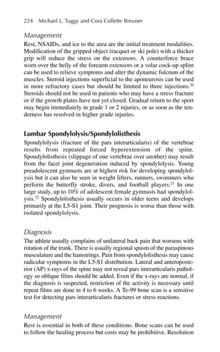 Management
Rest, NSAIDs, and ice to the area are the initial treatment modalities.
Modification of the gripped object (racquet or ski pole) with a thicker
grip will reduce the stress on the extensors. A counterforce brace
worn over the belly of the forearm extensors or a volar cock-up splint
can be used to relieve symptoms and alter the dynamic fulcrum of the
muscles. Steroid injections superficial to the aponeurosis can be used
in more refractory cases but should be limited to three injections.20
Steroids should not be used in patients who may have a stress fracture
or if the growth plates have not yet closed. Gradual return to the sport
may begin immediately in grade 1 or 2 injuries, or as soon as the ten-
derness has resolved in higher grade injuries.
Lumbar Spondylolysis/Spondylolisthesis
Spondylolysis (fracture of the pars interarticularis) of the vertebrae
results from repeated forced hyperextension of the spine.
Spondylolisthesis (slippage of one vertebrae over another) may result
from the facet joint degeneration induced by spondylolysis. Young
preadolescent gymnasts are at highest risk for developing spondylol-
ysis but it can also be seen in weight lifters, runners, swimmers who
perform the butterfly stroke, divers, and football players.21
In one
large study, up to 10% of adolescent female gymnasts had spondylol-
ysis.22
Spondylolisthesis usually occurs in older teens and develops
primarily at the L5-S1 joint. Their prognosis is worse than those with
isolated spondylolysis.
Diagnosis
The athlete usually complains of unilateral back pain that worsens with
rotation of the trunk. There is usually regional spasm of the paraspinous
musculature and the hamstrings. Pain from spondylolisthesis may cause
radicular symptoms in the L5-S1 distribution. Lateral and anteroposte-
rior (AP) x-rays of the spine may not reveal pars interarticularis pathol-
ogy so oblique films should be added. Even if the x-rays are normal, if
the diagnosis is suspected, restriction of the activity is necessary until
repeat films are done in 4 to 6 weeks. A Te-99 bone scan is a sensitive
test for detecting pars interarticularis fractures or stress reactions.
Management
Rest is essential in both of these conditions. Bone scans can be used
to follow the healing process but costs may be prohibitive. Resolution
224 Michael L. Tuggy and Cora Collette Breuner
 